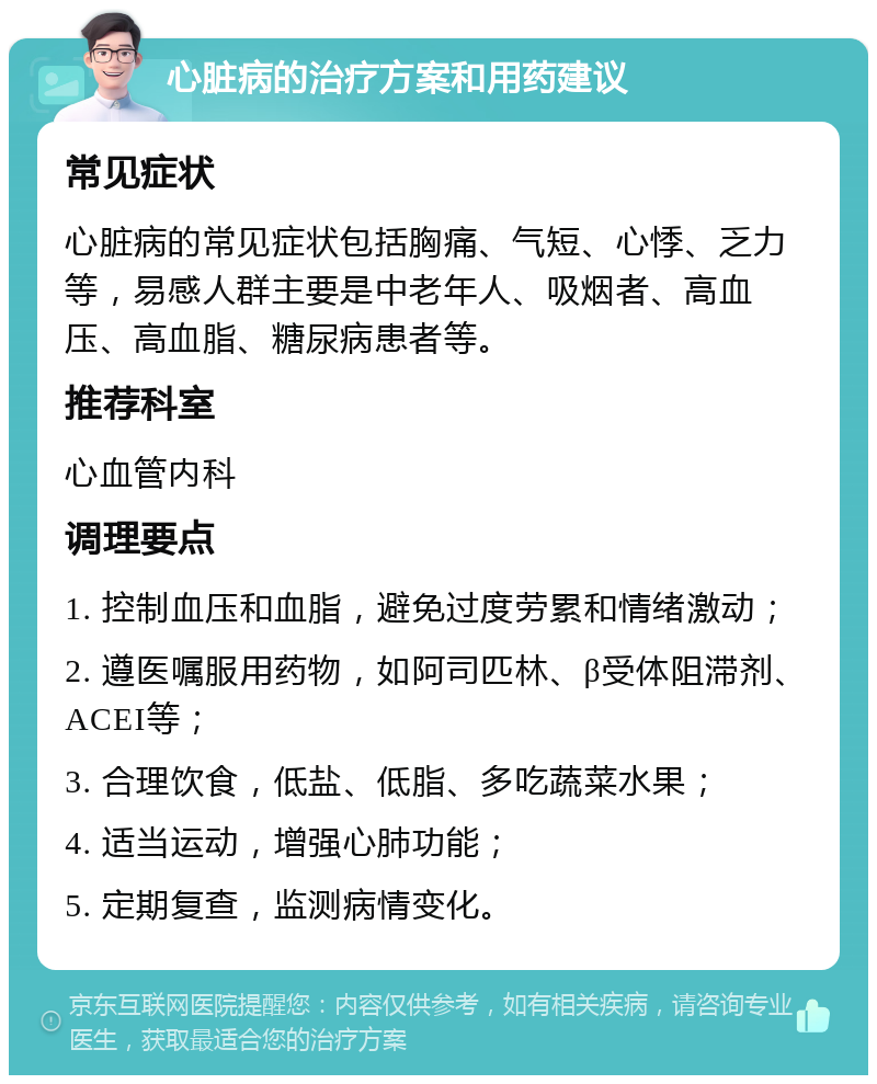 心脏病的治疗方案和用药建议 常见症状 心脏病的常见症状包括胸痛、气短、心悸、乏力等，易感人群主要是中老年人、吸烟者、高血压、高血脂、糖尿病患者等。 推荐科室 心血管内科 调理要点 1. 控制血压和血脂，避免过度劳累和情绪激动； 2. 遵医嘱服用药物，如阿司匹林、β受体阻滞剂、ACEI等； 3. 合理饮食，低盐、低脂、多吃蔬菜水果； 4. 适当运动，增强心肺功能； 5. 定期复查，监测病情变化。