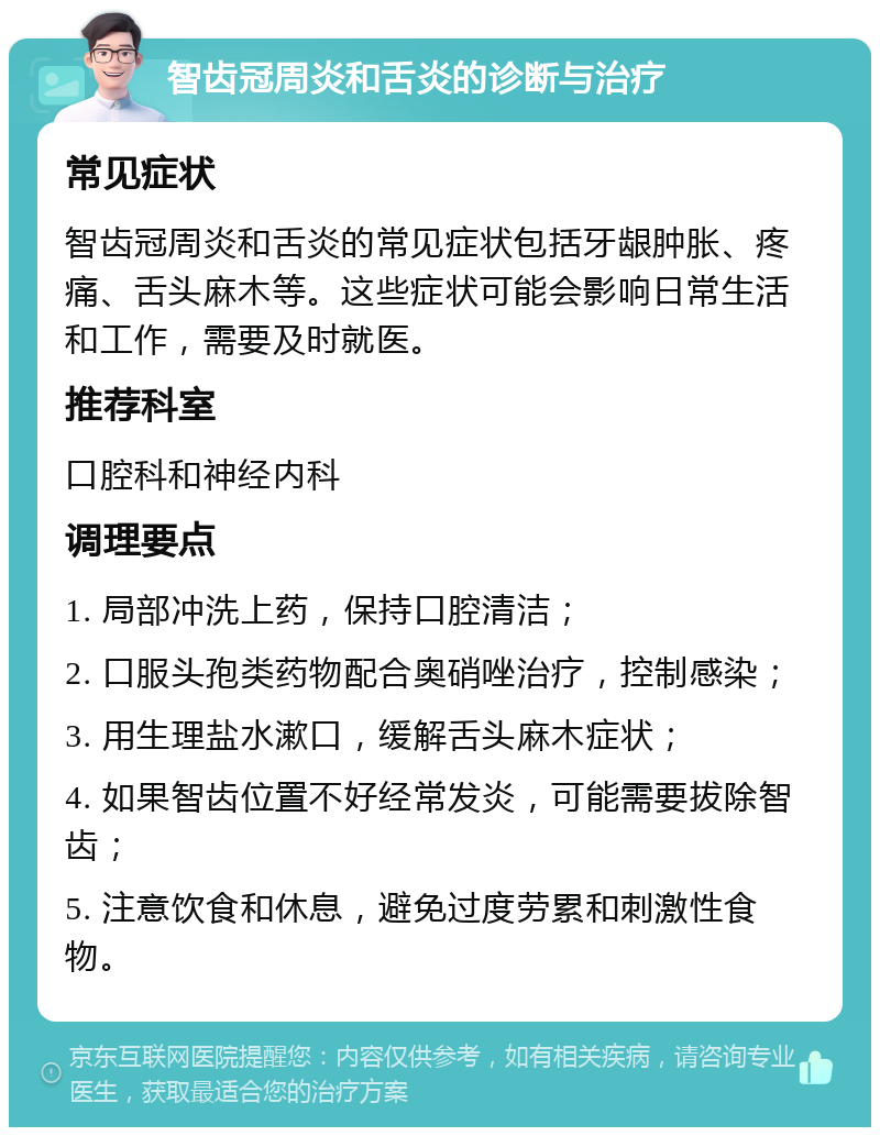 智齿冠周炎和舌炎的诊断与治疗 常见症状 智齿冠周炎和舌炎的常见症状包括牙龈肿胀、疼痛、舌头麻木等。这些症状可能会影响日常生活和工作，需要及时就医。 推荐科室 口腔科和神经内科 调理要点 1. 局部冲洗上药，保持口腔清洁； 2. 口服头孢类药物配合奥硝唑治疗，控制感染； 3. 用生理盐水漱口，缓解舌头麻木症状； 4. 如果智齿位置不好经常发炎，可能需要拔除智齿； 5. 注意饮食和休息，避免过度劳累和刺激性食物。