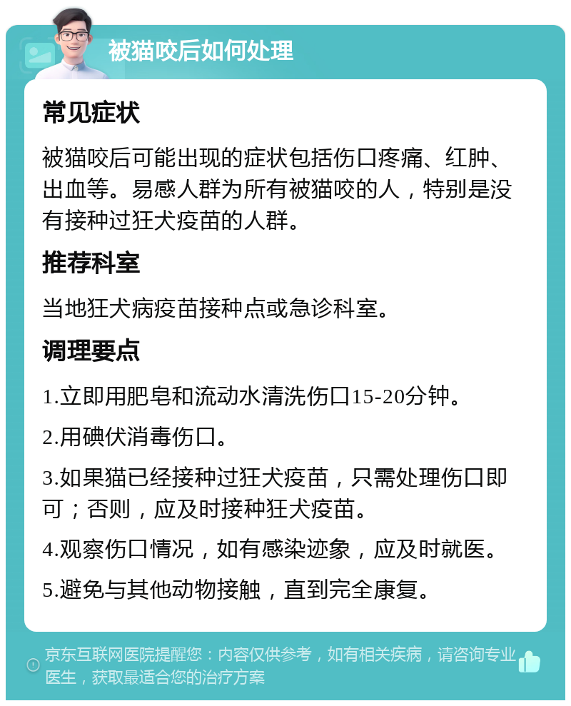 被猫咬后如何处理 常见症状 被猫咬后可能出现的症状包括伤口疼痛、红肿、出血等。易感人群为所有被猫咬的人，特别是没有接种过狂犬疫苗的人群。 推荐科室 当地狂犬病疫苗接种点或急诊科室。 调理要点 1.立即用肥皂和流动水清洗伤口15-20分钟。 2.用碘伏消毒伤口。 3.如果猫已经接种过狂犬疫苗，只需处理伤口即可；否则，应及时接种狂犬疫苗。 4.观察伤口情况，如有感染迹象，应及时就医。 5.避免与其他动物接触，直到完全康复。