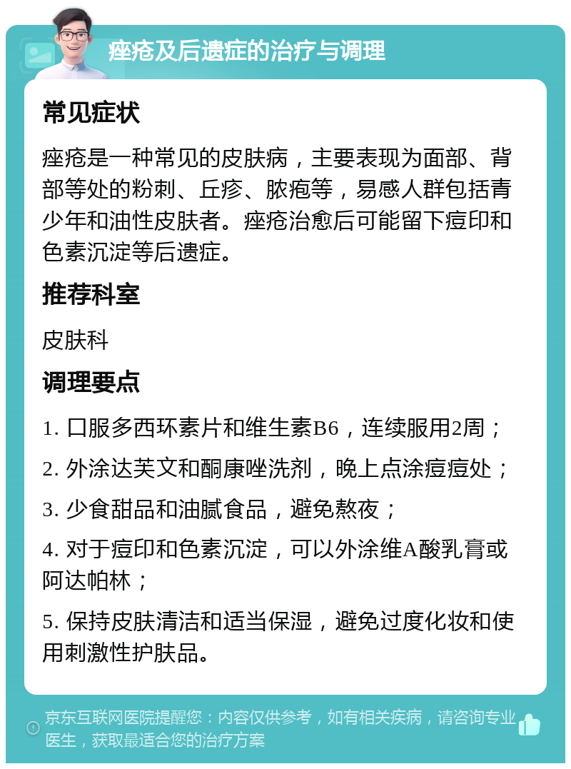 痤疮及后遗症的治疗与调理 常见症状 痤疮是一种常见的皮肤病，主要表现为面部、背部等处的粉刺、丘疹、脓疱等，易感人群包括青少年和油性皮肤者。痤疮治愈后可能留下痘印和色素沉淀等后遗症。 推荐科室 皮肤科 调理要点 1. 口服多西环素片和维生素B6，连续服用2周； 2. 外涂达芙文和酮康唑洗剂，晚上点涂痘痘处； 3. 少食甜品和油腻食品，避免熬夜； 4. 对于痘印和色素沉淀，可以外涂维A酸乳膏或阿达帕林； 5. 保持皮肤清洁和适当保湿，避免过度化妆和使用刺激性护肤品。