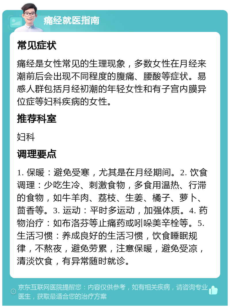 痛经就医指南 常见症状 痛经是女性常见的生理现象，多数女性在月经来潮前后会出现不同程度的腹痛、腰酸等症状。易感人群包括月经初潮的年轻女性和有子宫内膜异位症等妇科疾病的女性。 推荐科室 妇科 调理要点 1. 保暖：避免受寒，尤其是在月经期间。2. 饮食调理：少吃生冷、刺激食物，多食用温热、行滞的食物，如牛羊肉、荔枝、生姜、橘子、萝卜、茴香等。3. 运动：平时多运动，加强体质。4. 药物治疗：如布洛芬等止痛药或吲哚美辛栓等。5. 生活习惯：养成良好的生活习惯，饮食睡眠规律，不熬夜，避免劳累，注意保暖，避免受凉，清淡饮食，有异常随时就诊。