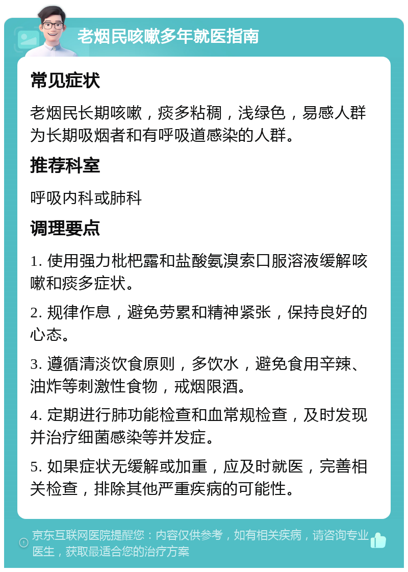 老烟民咳嗽多年就医指南 常见症状 老烟民长期咳嗽，痰多粘稠，浅绿色，易感人群为长期吸烟者和有呼吸道感染的人群。 推荐科室 呼吸内科或肺科 调理要点 1. 使用强力枇杷露和盐酸氨溴索口服溶液缓解咳嗽和痰多症状。 2. 规律作息，避免劳累和精神紧张，保持良好的心态。 3. 遵循清淡饮食原则，多饮水，避免食用辛辣、油炸等刺激性食物，戒烟限酒。 4. 定期进行肺功能检查和血常规检查，及时发现并治疗细菌感染等并发症。 5. 如果症状无缓解或加重，应及时就医，完善相关检查，排除其他严重疾病的可能性。