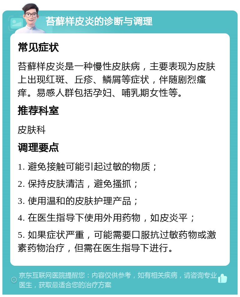 苔藓样皮炎的诊断与调理 常见症状 苔藓样皮炎是一种慢性皮肤病，主要表现为皮肤上出现红斑、丘疹、鳞屑等症状，伴随剧烈瘙痒。易感人群包括孕妇、哺乳期女性等。 推荐科室 皮肤科 调理要点 1. 避免接触可能引起过敏的物质； 2. 保持皮肤清洁，避免搔抓； 3. 使用温和的皮肤护理产品； 4. 在医生指导下使用外用药物，如皮炎平； 5. 如果症状严重，可能需要口服抗过敏药物或激素药物治疗，但需在医生指导下进行。