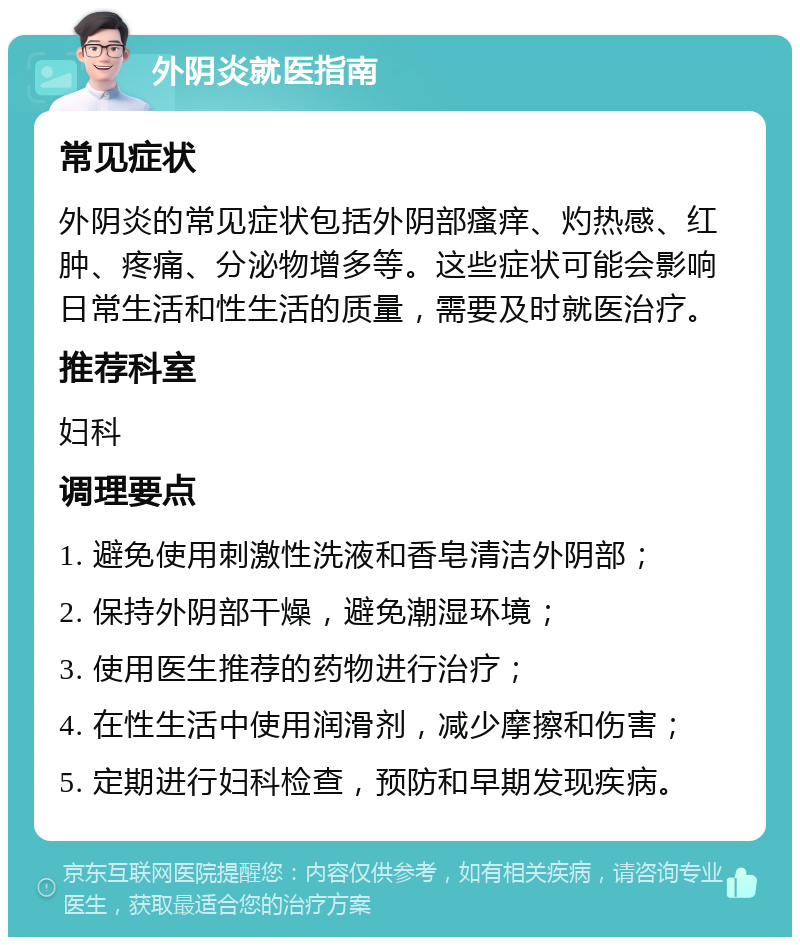 外阴炎就医指南 常见症状 外阴炎的常见症状包括外阴部瘙痒、灼热感、红肿、疼痛、分泌物增多等。这些症状可能会影响日常生活和性生活的质量，需要及时就医治疗。 推荐科室 妇科 调理要点 1. 避免使用刺激性洗液和香皂清洁外阴部； 2. 保持外阴部干燥，避免潮湿环境； 3. 使用医生推荐的药物进行治疗； 4. 在性生活中使用润滑剂，减少摩擦和伤害； 5. 定期进行妇科检查，预防和早期发现疾病。