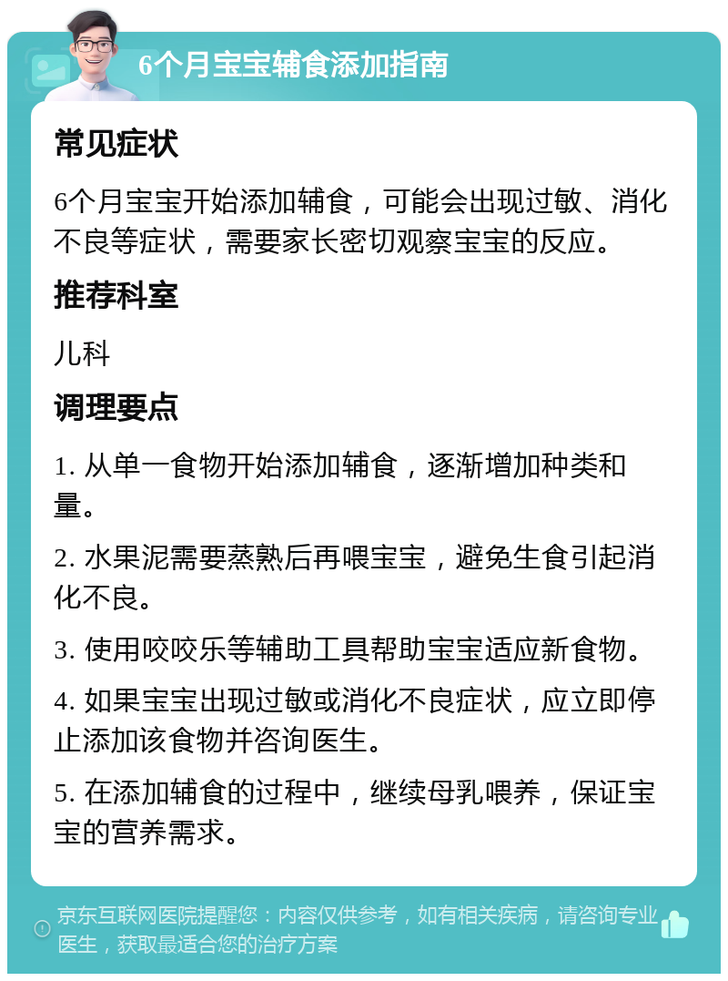 6个月宝宝辅食添加指南 常见症状 6个月宝宝开始添加辅食，可能会出现过敏、消化不良等症状，需要家长密切观察宝宝的反应。 推荐科室 儿科 调理要点 1. 从单一食物开始添加辅食，逐渐增加种类和量。 2. 水果泥需要蒸熟后再喂宝宝，避免生食引起消化不良。 3. 使用咬咬乐等辅助工具帮助宝宝适应新食物。 4. 如果宝宝出现过敏或消化不良症状，应立即停止添加该食物并咨询医生。 5. 在添加辅食的过程中，继续母乳喂养，保证宝宝的营养需求。