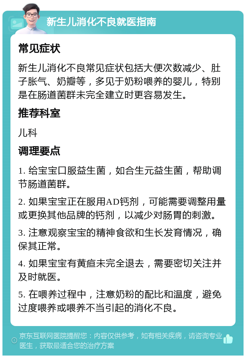 新生儿消化不良就医指南 常见症状 新生儿消化不良常见症状包括大便次数减少、肚子胀气、奶瓣等，多见于奶粉喂养的婴儿，特别是在肠道菌群未完全建立时更容易发生。 推荐科室 儿科 调理要点 1. 给宝宝口服益生菌，如合生元益生菌，帮助调节肠道菌群。 2. 如果宝宝正在服用AD钙剂，可能需要调整用量或更换其他品牌的钙剂，以减少对肠胃的刺激。 3. 注意观察宝宝的精神食欲和生长发育情况，确保其正常。 4. 如果宝宝有黄疸未完全退去，需要密切关注并及时就医。 5. 在喂养过程中，注意奶粉的配比和温度，避免过度喂养或喂养不当引起的消化不良。