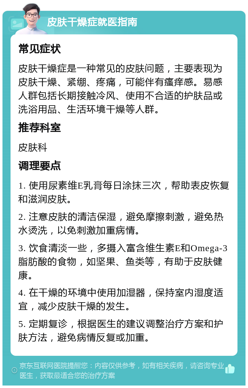 皮肤干燥症就医指南 常见症状 皮肤干燥症是一种常见的皮肤问题，主要表现为皮肤干燥、紧绷、疼痛，可能伴有瘙痒感。易感人群包括长期接触冷风、使用不合适的护肤品或洗浴用品、生活环境干燥等人群。 推荐科室 皮肤科 调理要点 1. 使用尿素维E乳膏每日涂抹三次，帮助表皮恢复和滋润皮肤。 2. 注意皮肤的清洁保湿，避免摩擦刺激，避免热水烫洗，以免刺激加重病情。 3. 饮食清淡一些，多摄入富含维生素E和Omega-3脂肪酸的食物，如坚果、鱼类等，有助于皮肤健康。 4. 在干燥的环境中使用加湿器，保持室内湿度适宜，减少皮肤干燥的发生。 5. 定期复诊，根据医生的建议调整治疗方案和护肤方法，避免病情反复或加重。