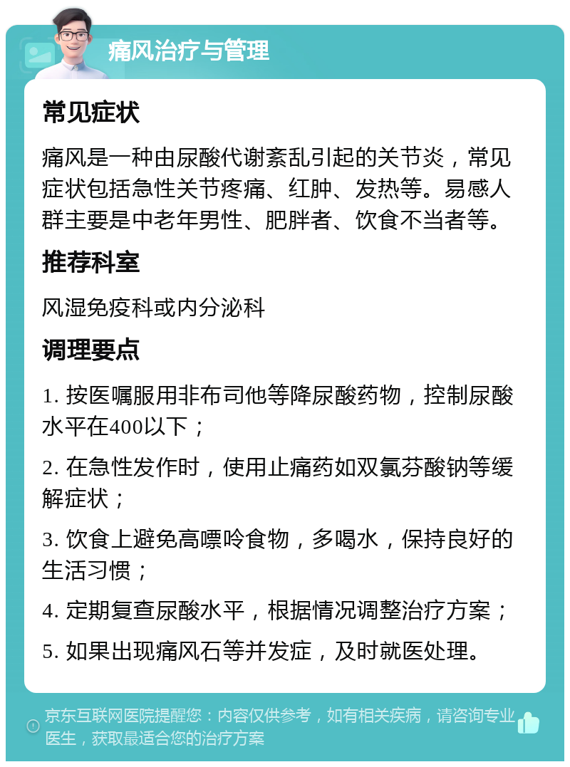 痛风治疗与管理 常见症状 痛风是一种由尿酸代谢紊乱引起的关节炎，常见症状包括急性关节疼痛、红肿、发热等。易感人群主要是中老年男性、肥胖者、饮食不当者等。 推荐科室 风湿免疫科或内分泌科 调理要点 1. 按医嘱服用非布司他等降尿酸药物，控制尿酸水平在400以下； 2. 在急性发作时，使用止痛药如双氯芬酸钠等缓解症状； 3. 饮食上避免高嘌呤食物，多喝水，保持良好的生活习惯； 4. 定期复查尿酸水平，根据情况调整治疗方案； 5. 如果出现痛风石等并发症，及时就医处理。