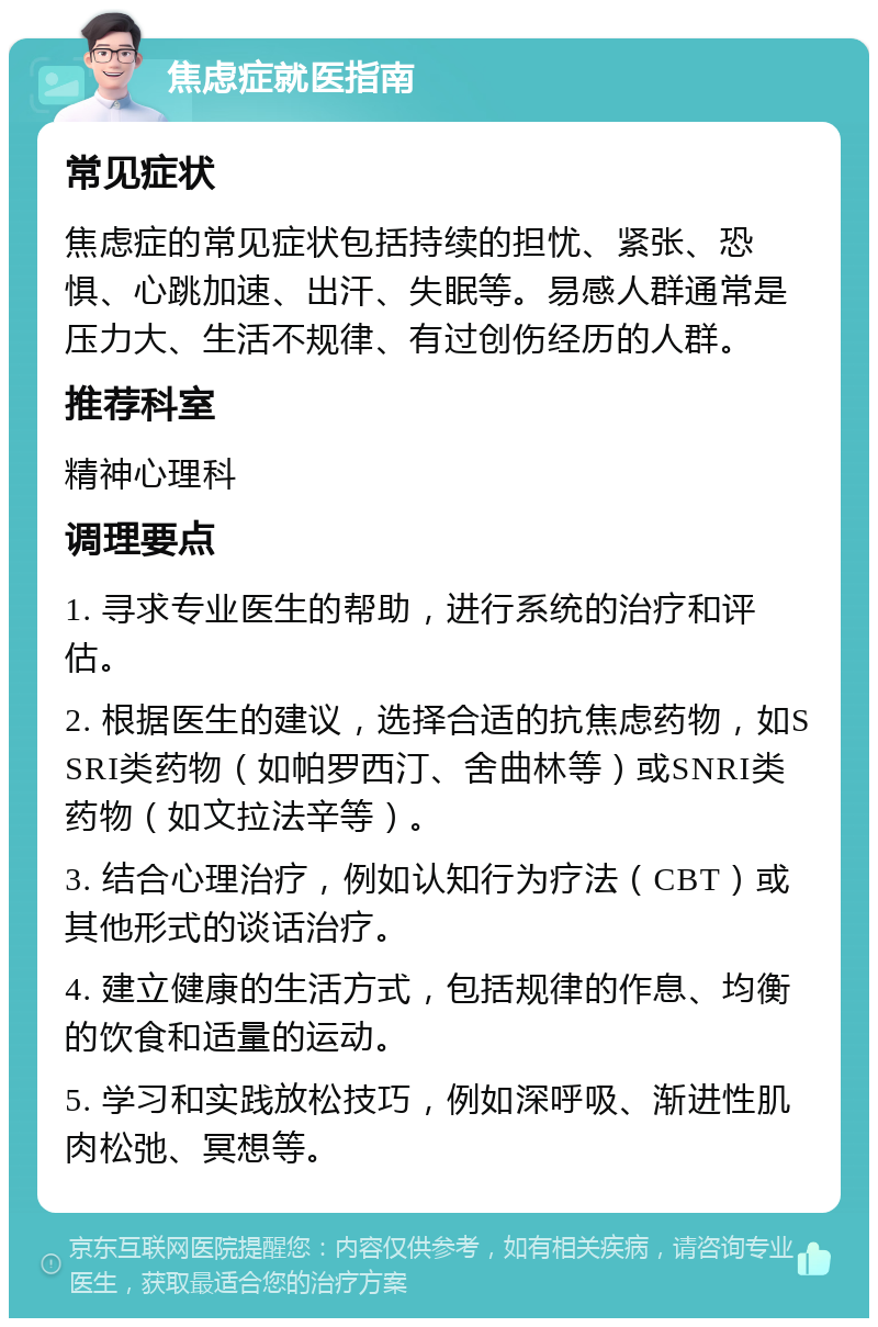 焦虑症就医指南 常见症状 焦虑症的常见症状包括持续的担忧、紧张、恐惧、心跳加速、出汗、失眠等。易感人群通常是压力大、生活不规律、有过创伤经历的人群。 推荐科室 精神心理科 调理要点 1. 寻求专业医生的帮助，进行系统的治疗和评估。 2. 根据医生的建议，选择合适的抗焦虑药物，如SSRI类药物（如帕罗西汀、舍曲林等）或SNRI类药物（如文拉法辛等）。 3. 结合心理治疗，例如认知行为疗法（CBT）或其他形式的谈话治疗。 4. 建立健康的生活方式，包括规律的作息、均衡的饮食和适量的运动。 5. 学习和实践放松技巧，例如深呼吸、渐进性肌肉松弛、冥想等。