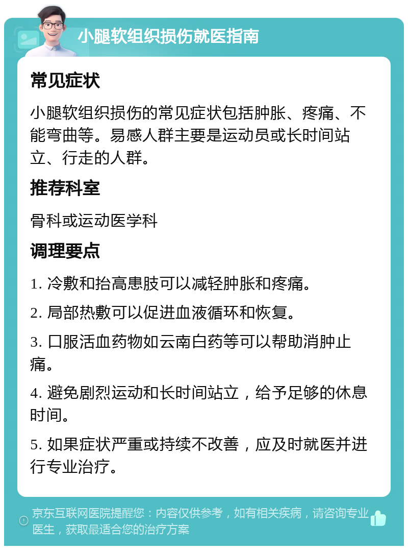 小腿软组织损伤就医指南 常见症状 小腿软组织损伤的常见症状包括肿胀、疼痛、不能弯曲等。易感人群主要是运动员或长时间站立、行走的人群。 推荐科室 骨科或运动医学科 调理要点 1. 冷敷和抬高患肢可以减轻肿胀和疼痛。 2. 局部热敷可以促进血液循环和恢复。 3. 口服活血药物如云南白药等可以帮助消肿止痛。 4. 避免剧烈运动和长时间站立，给予足够的休息时间。 5. 如果症状严重或持续不改善，应及时就医并进行专业治疗。