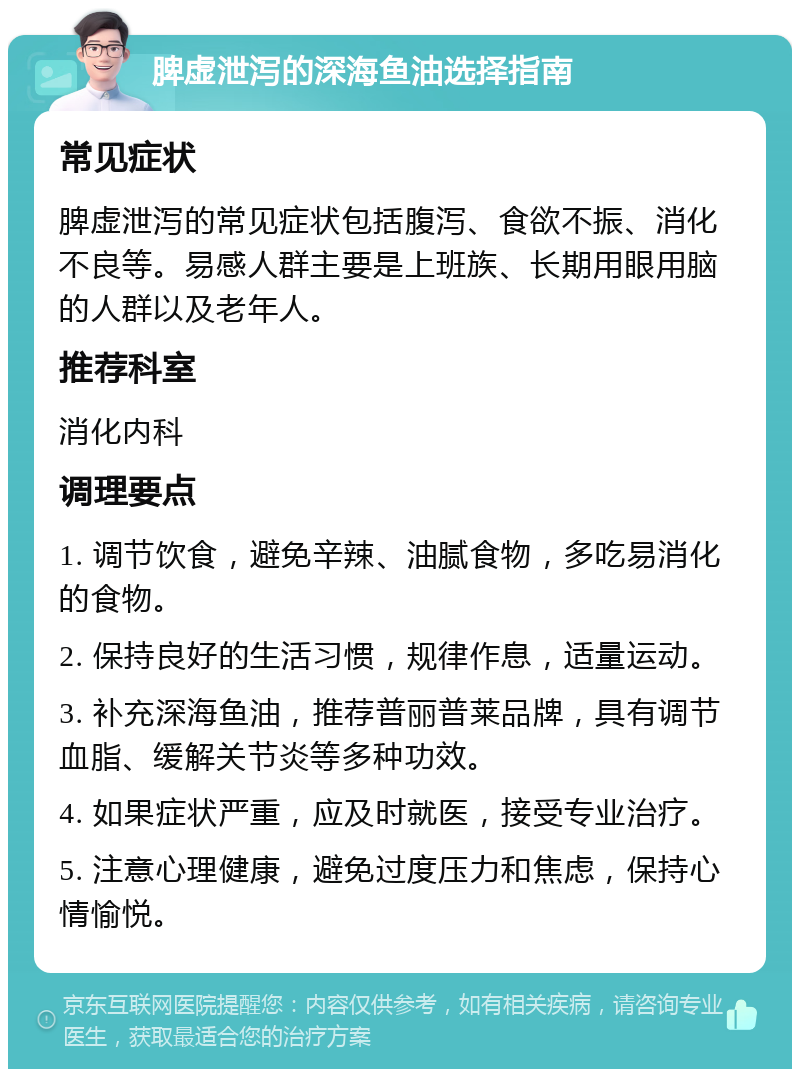 脾虚泄泻的深海鱼油选择指南 常见症状 脾虚泄泻的常见症状包括腹泻、食欲不振、消化不良等。易感人群主要是上班族、长期用眼用脑的人群以及老年人。 推荐科室 消化内科 调理要点 1. 调节饮食，避免辛辣、油腻食物，多吃易消化的食物。 2. 保持良好的生活习惯，规律作息，适量运动。 3. 补充深海鱼油，推荐普丽普莱品牌，具有调节血脂、缓解关节炎等多种功效。 4. 如果症状严重，应及时就医，接受专业治疗。 5. 注意心理健康，避免过度压力和焦虑，保持心情愉悦。