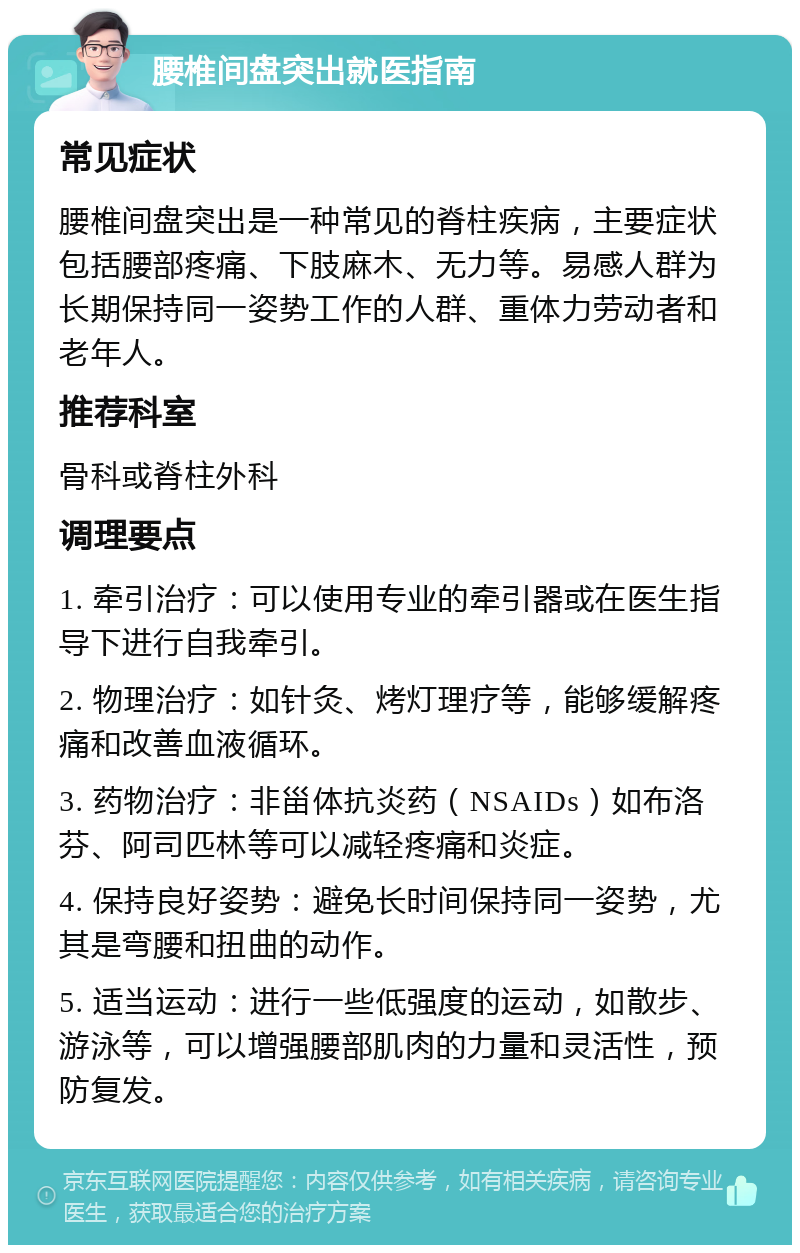 腰椎间盘突出就医指南 常见症状 腰椎间盘突出是一种常见的脊柱疾病，主要症状包括腰部疼痛、下肢麻木、无力等。易感人群为长期保持同一姿势工作的人群、重体力劳动者和老年人。 推荐科室 骨科或脊柱外科 调理要点 1. 牵引治疗：可以使用专业的牵引器或在医生指导下进行自我牵引。 2. 物理治疗：如针灸、烤灯理疗等，能够缓解疼痛和改善血液循环。 3. 药物治疗：非甾体抗炎药（NSAIDs）如布洛芬、阿司匹林等可以减轻疼痛和炎症。 4. 保持良好姿势：避免长时间保持同一姿势，尤其是弯腰和扭曲的动作。 5. 适当运动：进行一些低强度的运动，如散步、游泳等，可以增强腰部肌肉的力量和灵活性，预防复发。