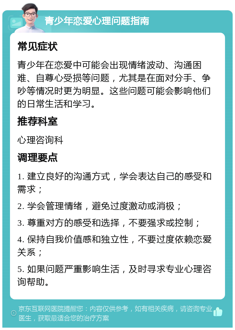 青少年恋爱心理问题指南 常见症状 青少年在恋爱中可能会出现情绪波动、沟通困难、自尊心受损等问题，尤其是在面对分手、争吵等情况时更为明显。这些问题可能会影响他们的日常生活和学习。 推荐科室 心理咨询科 调理要点 1. 建立良好的沟通方式，学会表达自己的感受和需求； 2. 学会管理情绪，避免过度激动或消极； 3. 尊重对方的感受和选择，不要强求或控制； 4. 保持自我价值感和独立性，不要过度依赖恋爱关系； 5. 如果问题严重影响生活，及时寻求专业心理咨询帮助。