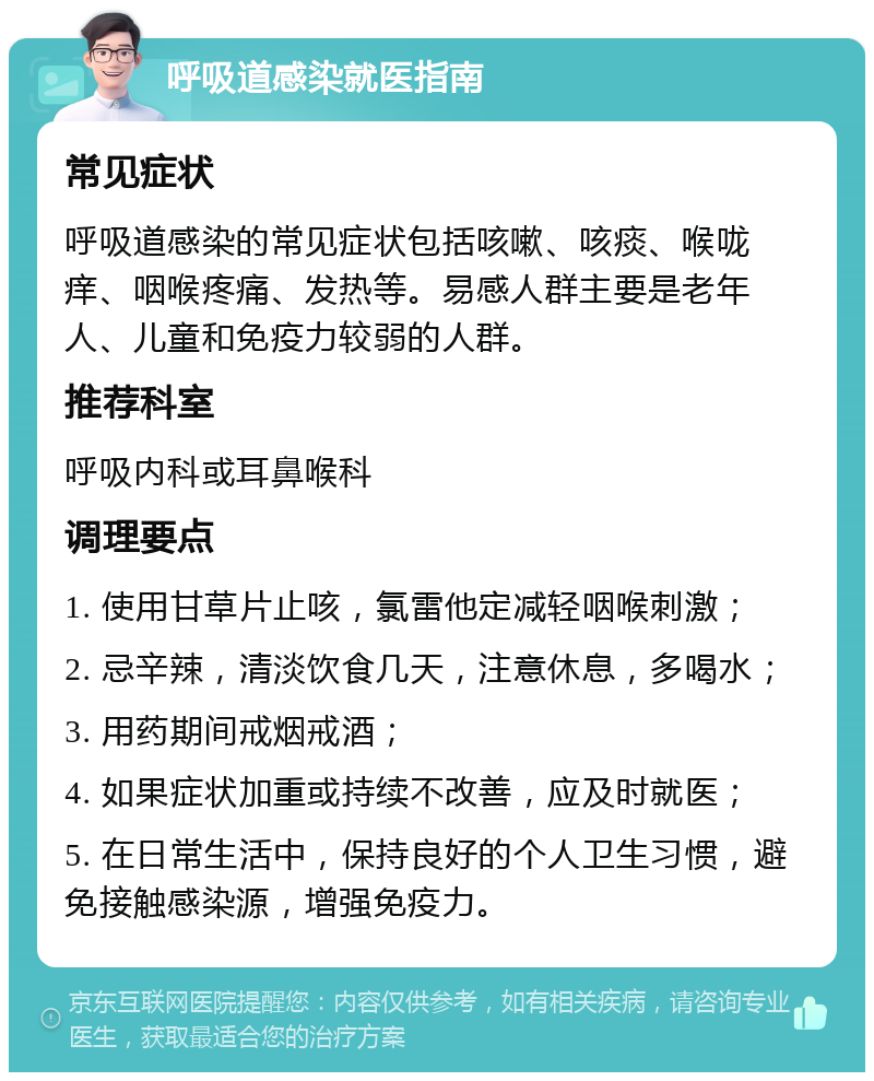 呼吸道感染就医指南 常见症状 呼吸道感染的常见症状包括咳嗽、咳痰、喉咙痒、咽喉疼痛、发热等。易感人群主要是老年人、儿童和免疫力较弱的人群。 推荐科室 呼吸内科或耳鼻喉科 调理要点 1. 使用甘草片止咳，氯雷他定减轻咽喉刺激； 2. 忌辛辣，清淡饮食几天，注意休息，多喝水； 3. 用药期间戒烟戒酒； 4. 如果症状加重或持续不改善，应及时就医； 5. 在日常生活中，保持良好的个人卫生习惯，避免接触感染源，增强免疫力。