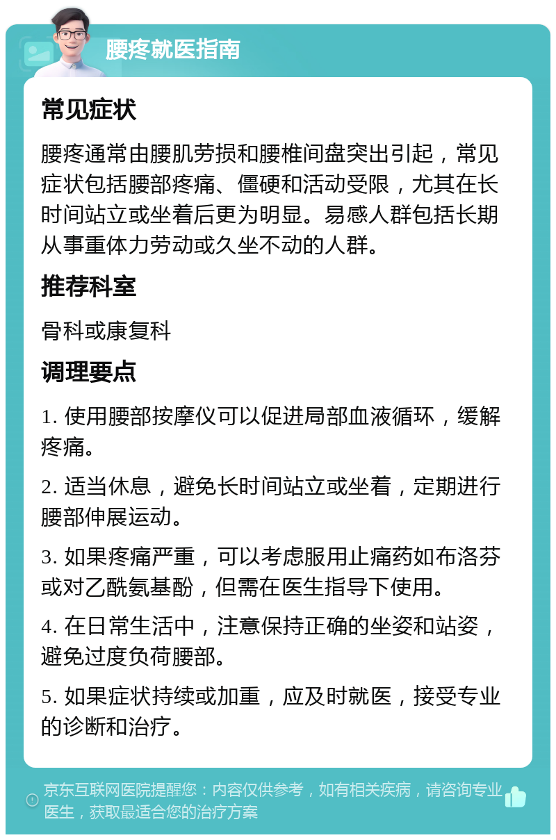 腰疼就医指南 常见症状 腰疼通常由腰肌劳损和腰椎间盘突出引起，常见症状包括腰部疼痛、僵硬和活动受限，尤其在长时间站立或坐着后更为明显。易感人群包括长期从事重体力劳动或久坐不动的人群。 推荐科室 骨科或康复科 调理要点 1. 使用腰部按摩仪可以促进局部血液循环，缓解疼痛。 2. 适当休息，避免长时间站立或坐着，定期进行腰部伸展运动。 3. 如果疼痛严重，可以考虑服用止痛药如布洛芬或对乙酰氨基酚，但需在医生指导下使用。 4. 在日常生活中，注意保持正确的坐姿和站姿，避免过度负荷腰部。 5. 如果症状持续或加重，应及时就医，接受专业的诊断和治疗。