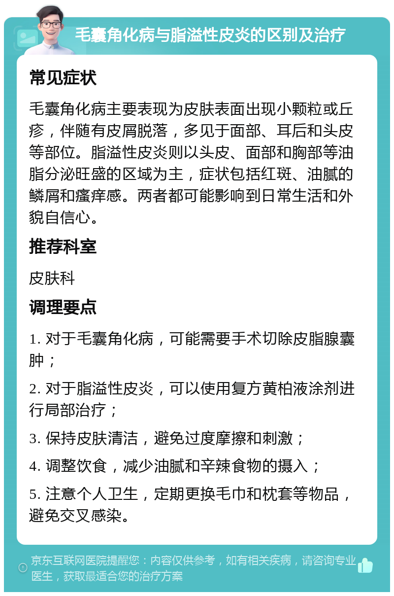 毛囊角化病与脂溢性皮炎的区别及治疗 常见症状 毛囊角化病主要表现为皮肤表面出现小颗粒或丘疹，伴随有皮屑脱落，多见于面部、耳后和头皮等部位。脂溢性皮炎则以头皮、面部和胸部等油脂分泌旺盛的区域为主，症状包括红斑、油腻的鳞屑和瘙痒感。两者都可能影响到日常生活和外貌自信心。 推荐科室 皮肤科 调理要点 1. 对于毛囊角化病，可能需要手术切除皮脂腺囊肿； 2. 对于脂溢性皮炎，可以使用复方黄柏液涂剂进行局部治疗； 3. 保持皮肤清洁，避免过度摩擦和刺激； 4. 调整饮食，减少油腻和辛辣食物的摄入； 5. 注意个人卫生，定期更换毛巾和枕套等物品，避免交叉感染。