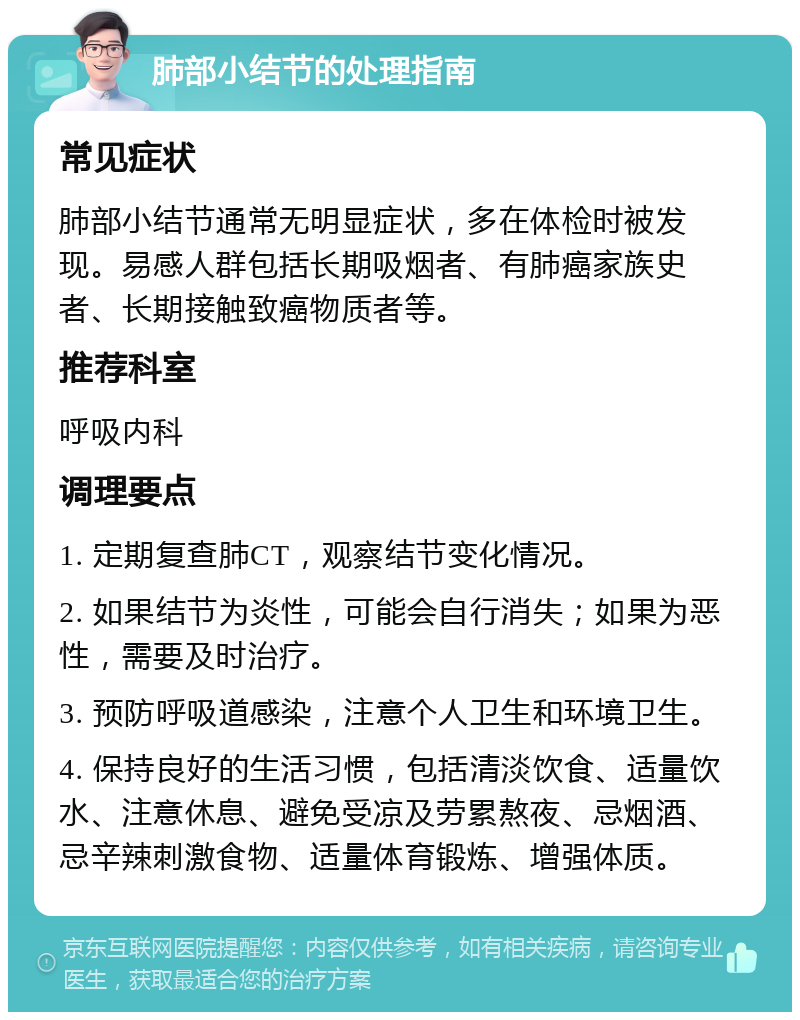 肺部小结节的处理指南 常见症状 肺部小结节通常无明显症状，多在体检时被发现。易感人群包括长期吸烟者、有肺癌家族史者、长期接触致癌物质者等。 推荐科室 呼吸内科 调理要点 1. 定期复查肺CT，观察结节变化情况。 2. 如果结节为炎性，可能会自行消失；如果为恶性，需要及时治疗。 3. 预防呼吸道感染，注意个人卫生和环境卫生。 4. 保持良好的生活习惯，包括清淡饮食、适量饮水、注意休息、避免受凉及劳累熬夜、忌烟酒、忌辛辣刺激食物、适量体育锻炼、增强体质。