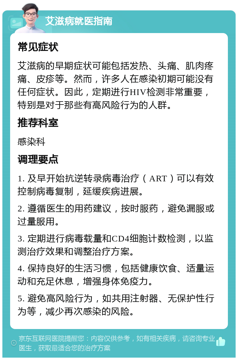 艾滋病就医指南 常见症状 艾滋病的早期症状可能包括发热、头痛、肌肉疼痛、皮疹等。然而，许多人在感染初期可能没有任何症状。因此，定期进行HIV检测非常重要，特别是对于那些有高风险行为的人群。 推荐科室 感染科 调理要点 1. 及早开始抗逆转录病毒治疗（ART）可以有效控制病毒复制，延缓疾病进展。 2. 遵循医生的用药建议，按时服药，避免漏服或过量服用。 3. 定期进行病毒载量和CD4细胞计数检测，以监测治疗效果和调整治疗方案。 4. 保持良好的生活习惯，包括健康饮食、适量运动和充足休息，增强身体免疫力。 5. 避免高风险行为，如共用注射器、无保护性行为等，减少再次感染的风险。