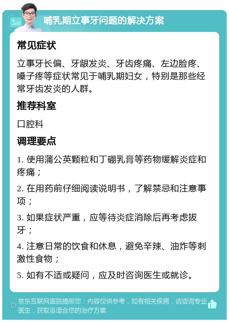 哺乳期立事牙问题的解决方案 常见症状 立事牙长偏、牙龈发炎、牙齿疼痛、左边脸疼、嗓子疼等症状常见于哺乳期妇女，特别是那些经常牙齿发炎的人群。 推荐科室 口腔科 调理要点 1. 使用蒲公英颗粒和丁硼乳膏等药物缓解炎症和疼痛； 2. 在用药前仔细阅读说明书，了解禁忌和注意事项； 3. 如果症状严重，应等待炎症消除后再考虑拔牙； 4. 注意日常的饮食和休息，避免辛辣、油炸等刺激性食物； 5. 如有不适或疑问，应及时咨询医生或就诊。