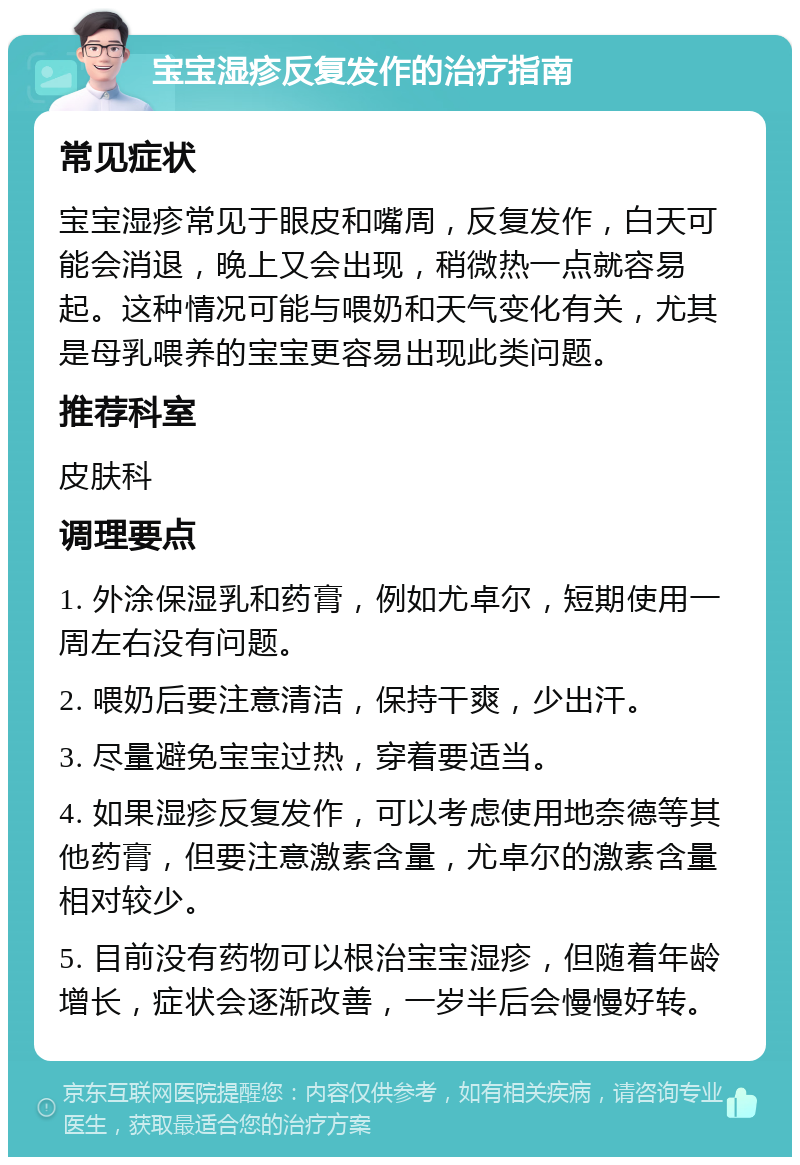 宝宝湿疹反复发作的治疗指南 常见症状 宝宝湿疹常见于眼皮和嘴周，反复发作，白天可能会消退，晚上又会出现，稍微热一点就容易起。这种情况可能与喂奶和天气变化有关，尤其是母乳喂养的宝宝更容易出现此类问题。 推荐科室 皮肤科 调理要点 1. 外涂保湿乳和药膏，例如尤卓尔，短期使用一周左右没有问题。 2. 喂奶后要注意清洁，保持干爽，少出汗。 3. 尽量避免宝宝过热，穿着要适当。 4. 如果湿疹反复发作，可以考虑使用地奈德等其他药膏，但要注意激素含量，尤卓尔的激素含量相对较少。 5. 目前没有药物可以根治宝宝湿疹，但随着年龄增长，症状会逐渐改善，一岁半后会慢慢好转。