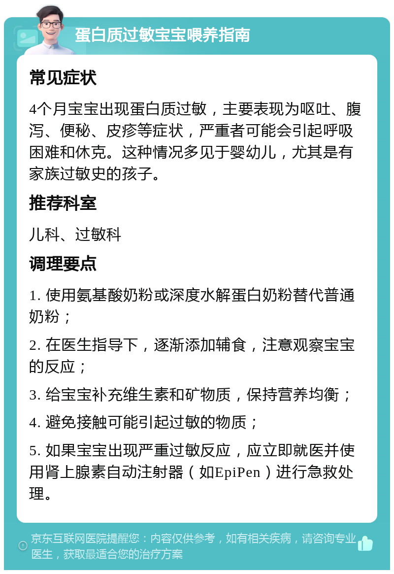 蛋白质过敏宝宝喂养指南 常见症状 4个月宝宝出现蛋白质过敏，主要表现为呕吐、腹泻、便秘、皮疹等症状，严重者可能会引起呼吸困难和休克。这种情况多见于婴幼儿，尤其是有家族过敏史的孩子。 推荐科室 儿科、过敏科 调理要点 1. 使用氨基酸奶粉或深度水解蛋白奶粉替代普通奶粉； 2. 在医生指导下，逐渐添加辅食，注意观察宝宝的反应； 3. 给宝宝补充维生素和矿物质，保持营养均衡； 4. 避免接触可能引起过敏的物质； 5. 如果宝宝出现严重过敏反应，应立即就医并使用肾上腺素自动注射器（如EpiPen）进行急救处理。