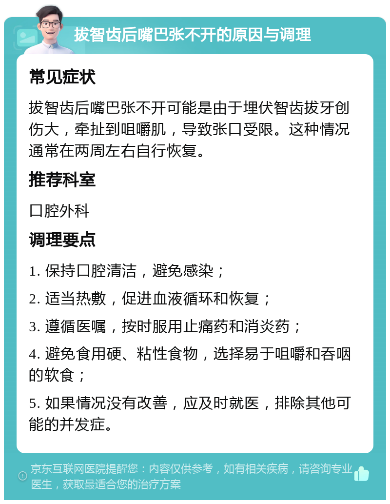 拔智齿后嘴巴张不开的原因与调理 常见症状 拔智齿后嘴巴张不开可能是由于埋伏智齿拔牙创伤大,牵扯到咀嚼肌,导致张口受限。这种情况通常在两周左右自行恢复。 推荐科室 口腔外科 调理要点 1. 保持口腔清洁,避免感染; 2. 适当热敷,促进血液循环和恢复; 3. 遵循医嘱,按时服用止痛药和消炎药; 4. 避免食用硬、粘性食物,选择易于咀嚼和吞咽的软食; 5. 如果情况没有改善,应及时就医,排除其他可能的并发症。
