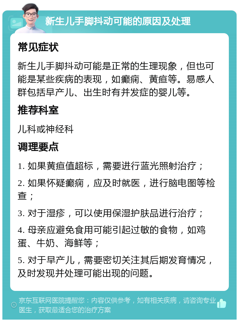 新生儿手脚抖动可能的原因及处理 常见症状 新生儿手脚抖动可能是正常的生理现象，但也可能是某些疾病的表现，如癫痫、黄疸等。易感人群包括早产儿、出生时有并发症的婴儿等。 推荐科室 儿科或神经科 调理要点 1. 如果黄疸值超标，需要进行蓝光照射治疗； 2. 如果怀疑癫痫，应及时就医，进行脑电图等检查； 3. 对于湿疹，可以使用保湿护肤品进行治疗； 4. 母亲应避免食用可能引起过敏的食物，如鸡蛋、牛奶、海鲜等； 5. 对于早产儿，需要密切关注其后期发育情况，及时发现并处理可能出现的问题。