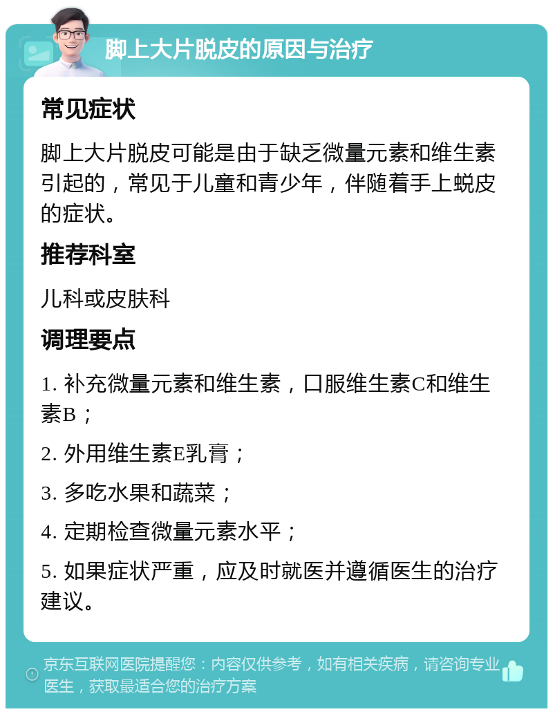 脚上大片脱皮的原因与治疗 常见症状 脚上大片脱皮可能是由于缺乏微量元素和维生素引起的，常见于儿童和青少年，伴随着手上蜕皮的症状。 推荐科室 儿科或皮肤科 调理要点 1. 补充微量元素和维生素，口服维生素C和维生素B； 2. 外用维生素E乳膏； 3. 多吃水果和蔬菜； 4. 定期检查微量元素水平； 5. 如果症状严重，应及时就医并遵循医生的治疗建议。