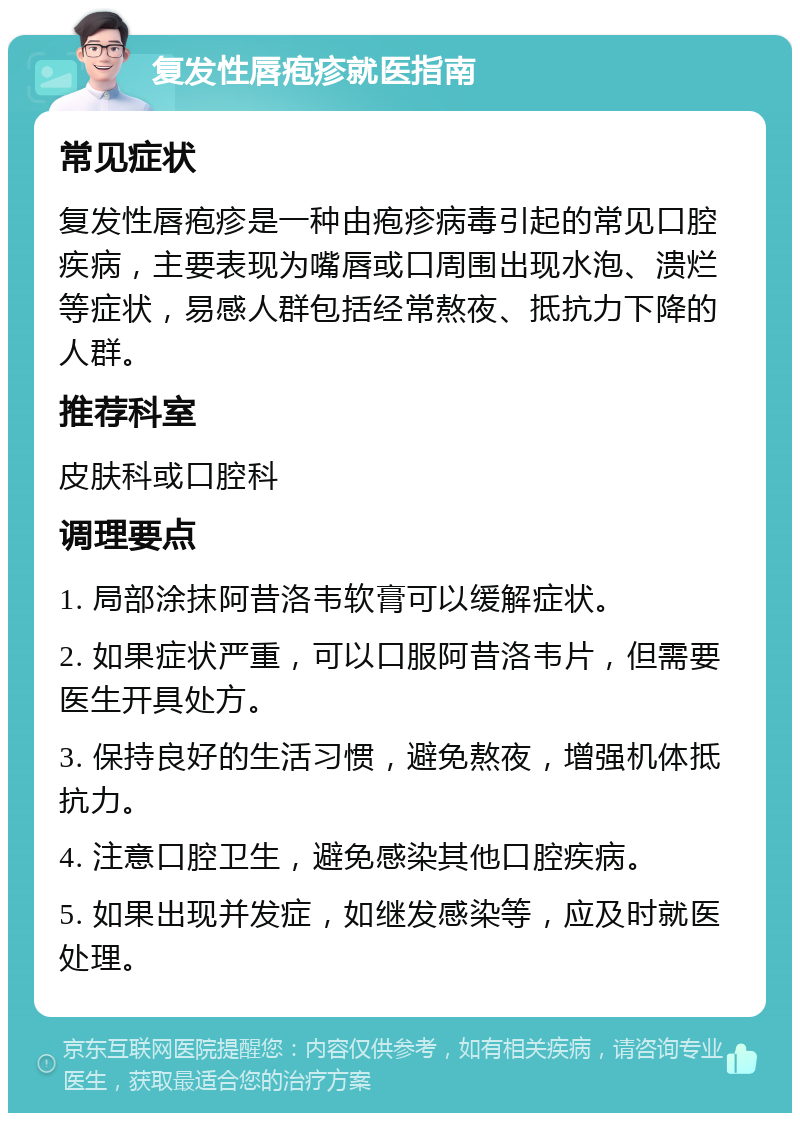 复发性唇疱疹就医指南 常见症状 复发性唇疱疹是一种由疱疹病毒引起的常见口腔疾病，主要表现为嘴唇或口周围出现水泡、溃烂等症状，易感人群包括经常熬夜、抵抗力下降的人群。 推荐科室 皮肤科或口腔科 调理要点 1. 局部涂抹阿昔洛韦软膏可以缓解症状。 2. 如果症状严重，可以口服阿昔洛韦片，但需要医生开具处方。 3. 保持良好的生活习惯，避免熬夜，增强机体抵抗力。 4. 注意口腔卫生，避免感染其他口腔疾病。 5. 如果出现并发症，如继发感染等，应及时就医处理。