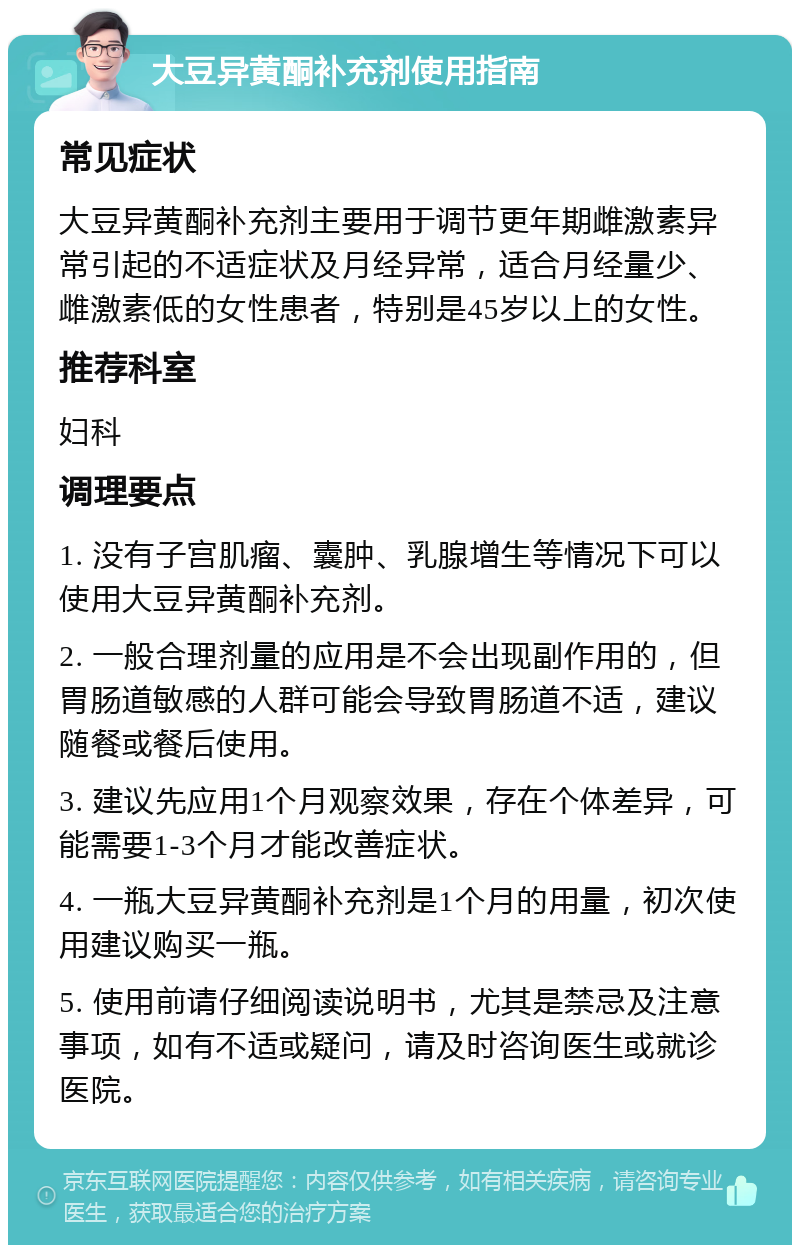 大豆异黄酮补充剂使用指南 常见症状 大豆异黄酮补充剂主要用于调节更年期雌激素异常引起的不适症状及月经异常，适合月经量少、雌激素低的女性患者，特别是45岁以上的女性。 推荐科室 妇科 调理要点 1. 没有子宫肌瘤、囊肿、乳腺增生等情况下可以使用大豆异黄酮补充剂。 2. 一般合理剂量的应用是不会出现副作用的，但胃肠道敏感的人群可能会导致胃肠道不适，建议随餐或餐后使用。 3. 建议先应用1个月观察效果，存在个体差异，可能需要1-3个月才能改善症状。 4. 一瓶大豆异黄酮补充剂是1个月的用量，初次使用建议购买一瓶。 5. 使用前请仔细阅读说明书，尤其是禁忌及注意事项，如有不适或疑问，请及时咨询医生或就诊医院。