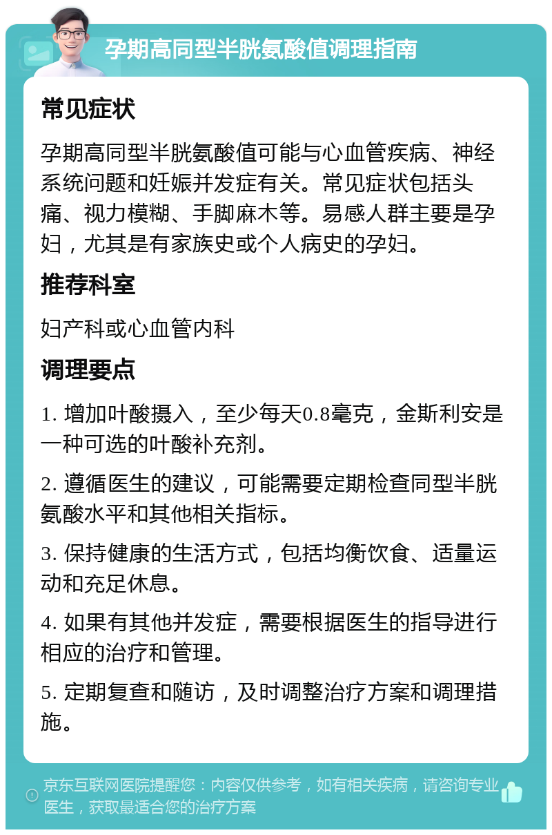 孕期高同型半胱氨酸值调理指南 常见症状 孕期高同型半胱氨酸值可能与心血管疾病、神经系统问题和妊娠并发症有关。常见症状包括头痛、视力模糊、手脚麻木等。易感人群主要是孕妇，尤其是有家族史或个人病史的孕妇。 推荐科室 妇产科或心血管内科 调理要点 1. 增加叶酸摄入，至少每天0.8毫克，金斯利安是一种可选的叶酸补充剂。 2. 遵循医生的建议，可能需要定期检查同型半胱氨酸水平和其他相关指标。 3. 保持健康的生活方式，包括均衡饮食、适量运动和充足休息。 4. 如果有其他并发症，需要根据医生的指导进行相应的治疗和管理。 5. 定期复查和随访，及时调整治疗方案和调理措施。