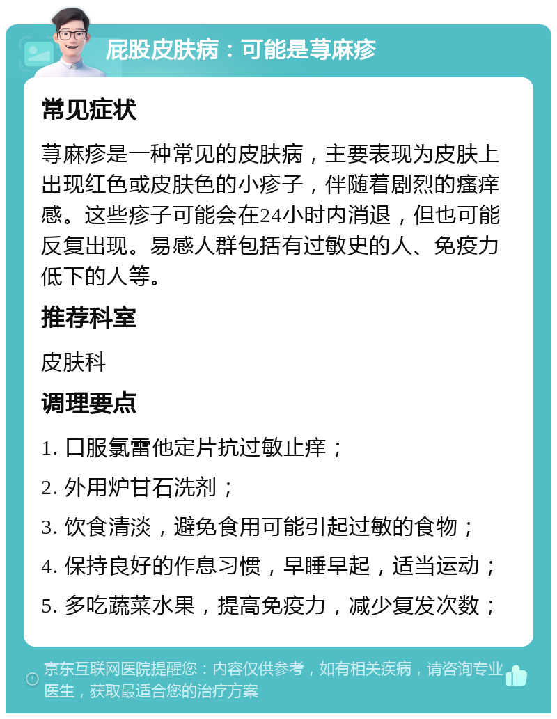 屁股皮肤病：可能是荨麻疹 常见症状 荨麻疹是一种常见的皮肤病，主要表现为皮肤上出现红色或皮肤色的小疹子，伴随着剧烈的瘙痒感。这些疹子可能会在24小时内消退，但也可能反复出现。易感人群包括有过敏史的人、免疫力低下的人等。 推荐科室 皮肤科 调理要点 1. 口服氯雷他定片抗过敏止痒； 2. 外用炉甘石洗剂； 3. 饮食清淡，避免食用可能引起过敏的食物； 4. 保持良好的作息习惯，早睡早起，适当运动； 5. 多吃蔬菜水果，提高免疫力，减少复发次数；