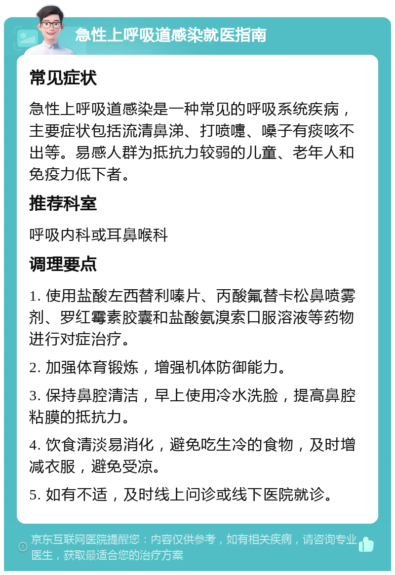 急性上呼吸道感染就医指南 常见症状 急性上呼吸道感染是一种常见的呼吸系统疾病，主要症状包括流清鼻涕、打喷嚏、嗓子有痰咳不出等。易感人群为抵抗力较弱的儿童、老年人和免疫力低下者。 推荐科室 呼吸内科或耳鼻喉科 调理要点 1. 使用盐酸左西替利嗪片、丙酸氟替卡松鼻喷雾剂、罗红霉素胶囊和盐酸氨溴索口服溶液等药物进行对症治疗。 2. 加强体育锻炼，增强机体防御能力。 3. 保持鼻腔清洁，早上使用冷水洗脸，提高鼻腔粘膜的抵抗力。 4. 饮食清淡易消化，避免吃生冷的食物，及时增减衣服，避免受凉。 5. 如有不适，及时线上问诊或线下医院就诊。