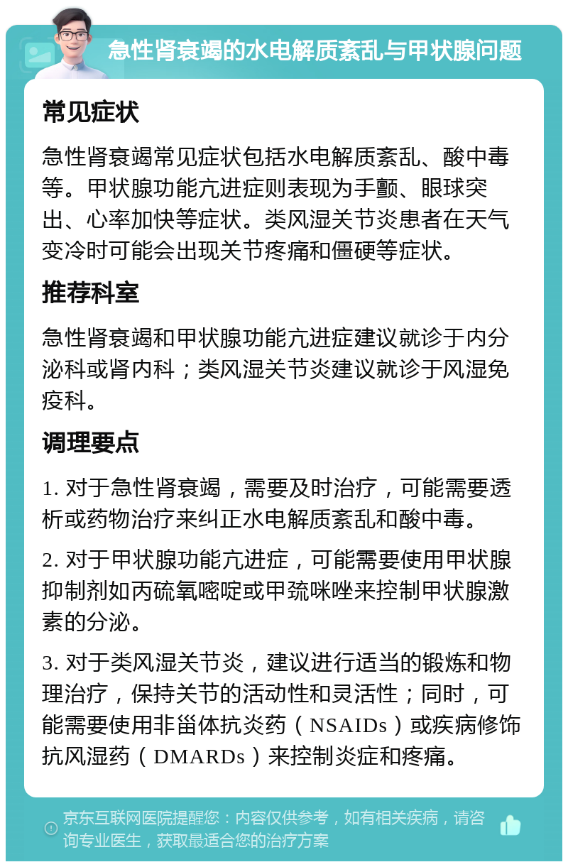 急性肾衰竭的水电解质紊乱与甲状腺问题 常见症状 急性肾衰竭常见症状包括水电解质紊乱、酸中毒等。甲状腺功能亢进症则表现为手颤、眼球突出、心率加快等症状。类风湿关节炎患者在天气变冷时可能会出现关节疼痛和僵硬等症状。 推荐科室 急性肾衰竭和甲状腺功能亢进症建议就诊于内分泌科或肾内科；类风湿关节炎建议就诊于风湿免疫科。 调理要点 1. 对于急性肾衰竭，需要及时治疗，可能需要透析或药物治疗来纠正水电解质紊乱和酸中毒。 2. 对于甲状腺功能亢进症，可能需要使用甲状腺抑制剂如丙硫氧嘧啶或甲巯咪唑来控制甲状腺激素的分泌。 3. 对于类风湿关节炎，建议进行适当的锻炼和物理治疗，保持关节的活动性和灵活性；同时，可能需要使用非甾体抗炎药（NSAIDs）或疾病修饰抗风湿药（DMARDs）来控制炎症和疼痛。