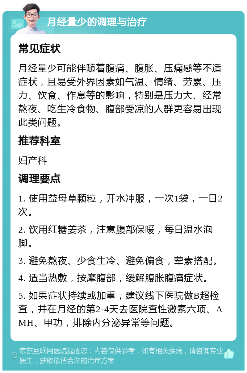 月经量少的调理与治疗 常见症状 月经量少可能伴随着腹痛、腹胀、压痛感等不适症状，且易受外界因素如气温、情绪、劳累、压力、饮食、作息等的影响，特别是压力大、经常熬夜、吃生冷食物、腹部受凉的人群更容易出现此类问题。 推荐科室 妇产科 调理要点 1. 使用益母草颗粒，开水冲服，一次1袋，一日2次。 2. 饮用红糖姜茶，注意腹部保暖，每日温水泡脚。 3. 避免熬夜、少食生冷、避免偏食，荤素搭配。 4. 适当热敷，按摩腹部，缓解腹胀腹痛症状。 5. 如果症状持续或加重，建议线下医院做B超检查，并在月经的第2-4天去医院查性激素六项、AMH、甲功，排除内分泌异常等问题。