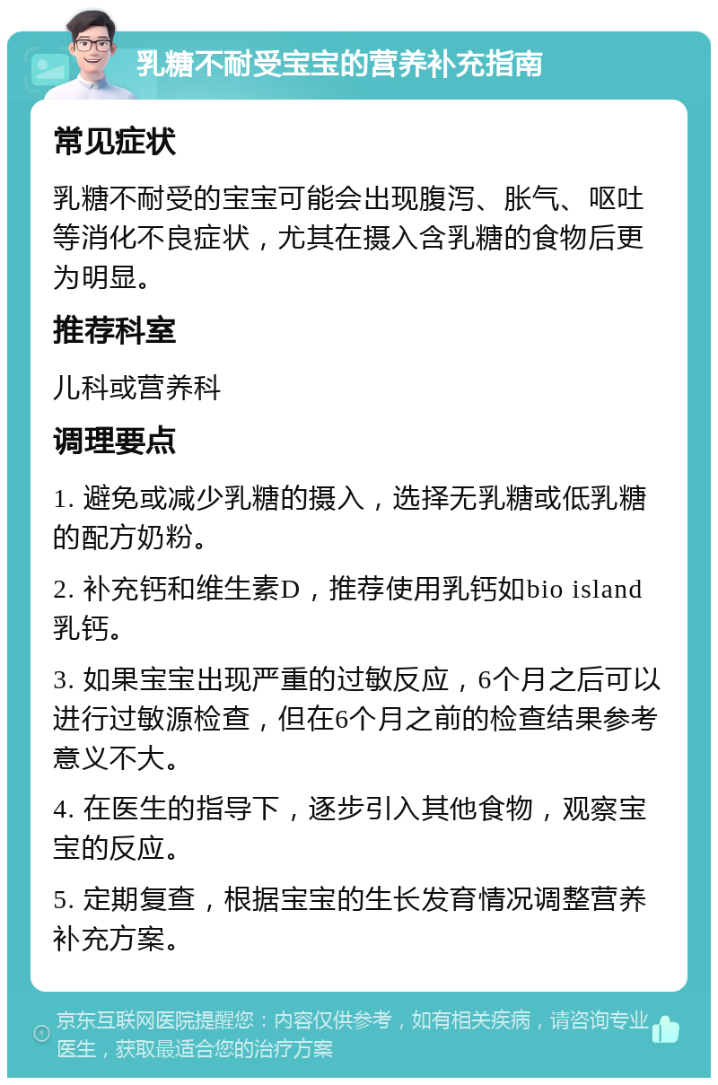 乳糖不耐受宝宝的营养补充指南 常见症状 乳糖不耐受的宝宝可能会出现腹泻、胀气、呕吐等消化不良症状，尤其在摄入含乳糖的食物后更为明显。 推荐科室 儿科或营养科 调理要点 1. 避免或减少乳糖的摄入，选择无乳糖或低乳糖的配方奶粉。 2. 补充钙和维生素D，推荐使用乳钙如bio island乳钙。 3. 如果宝宝出现严重的过敏反应，6个月之后可以进行过敏源检查，但在6个月之前的检查结果参考意义不大。 4. 在医生的指导下，逐步引入其他食物，观察宝宝的反应。 5. 定期复查，根据宝宝的生长发育情况调整营养补充方案。