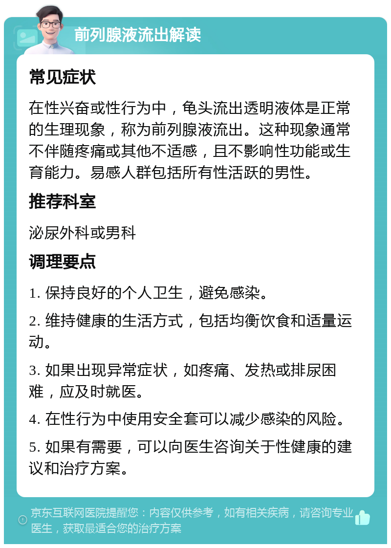 前列腺液流出解读 常见症状 在性兴奋或性行为中，龟头流出透明液体是正常的生理现象，称为前列腺液流出。这种现象通常不伴随疼痛或其他不适感，且不影响性功能或生育能力。易感人群包括所有性活跃的男性。 推荐科室 泌尿外科或男科 调理要点 1. 保持良好的个人卫生，避免感染。 2. 维持健康的生活方式，包括均衡饮食和适量运动。 3. 如果出现异常症状，如疼痛、发热或排尿困难，应及时就医。 4. 在性行为中使用安全套可以减少感染的风险。 5. 如果有需要，可以向医生咨询关于性健康的建议和治疗方案。