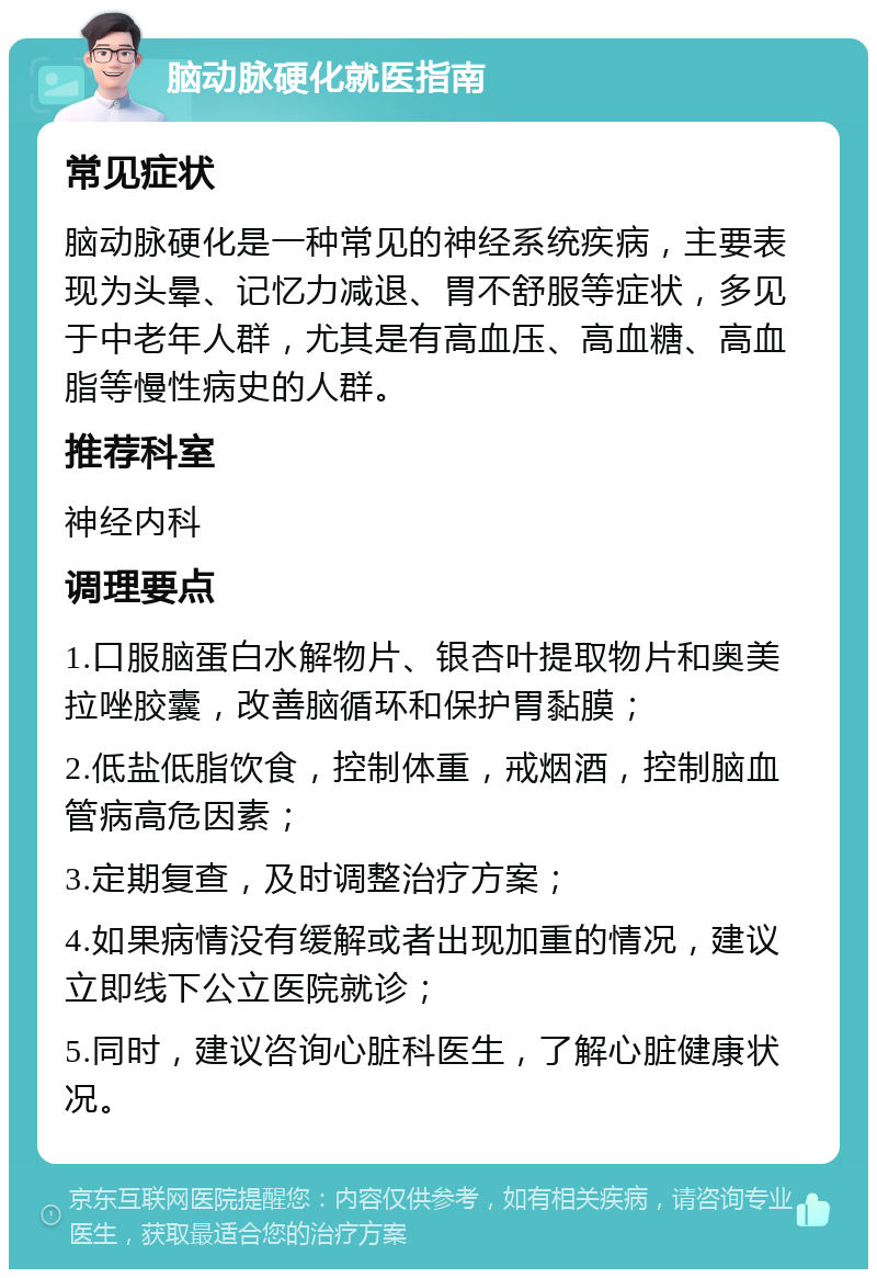 脑动脉硬化就医指南 常见症状 脑动脉硬化是一种常见的神经系统疾病，主要表现为头晕、记忆力减退、胃不舒服等症状，多见于中老年人群，尤其是有高血压、高血糖、高血脂等慢性病史的人群。 推荐科室 神经内科 调理要点 1.口服脑蛋白水解物片、银杏叶提取物片和奥美拉唑胶囊，改善脑循环和保护胃黏膜； 2.低盐低脂饮食，控制体重，戒烟酒，控制脑血管病高危因素； 3.定期复查，及时调整治疗方案； 4.如果病情没有缓解或者出现加重的情况，建议立即线下公立医院就诊； 5.同时，建议咨询心脏科医生，了解心脏健康状况。