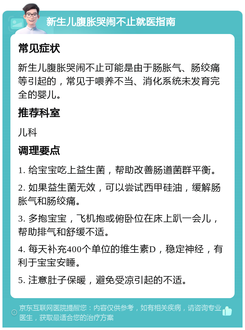 新生儿腹胀哭闹不止就医指南 常见症状 新生儿腹胀哭闹不止可能是由于肠胀气、肠绞痛等引起的，常见于喂养不当、消化系统未发育完全的婴儿。 推荐科室 儿科 调理要点 1. 给宝宝吃上益生菌，帮助改善肠道菌群平衡。 2. 如果益生菌无效，可以尝试西甲硅油，缓解肠胀气和肠绞痛。 3. 多抱宝宝，飞机抱或俯卧位在床上趴一会儿，帮助排气和舒缓不适。 4. 每天补充400个单位的维生素D，稳定神经，有利于宝宝安睡。 5. 注意肚子保暖，避免受凉引起的不适。