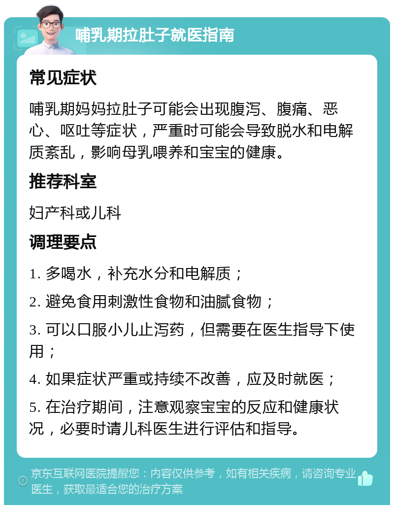 哺乳期拉肚子就医指南 常见症状 哺乳期妈妈拉肚子可能会出现腹泻、腹痛、恶心、呕吐等症状，严重时可能会导致脱水和电解质紊乱，影响母乳喂养和宝宝的健康。 推荐科室 妇产科或儿科 调理要点 1. 多喝水，补充水分和电解质； 2. 避免食用刺激性食物和油腻食物； 3. 可以口服小儿止泻药，但需要在医生指导下使用； 4. 如果症状严重或持续不改善，应及时就医； 5. 在治疗期间，注意观察宝宝的反应和健康状况，必要时请儿科医生进行评估和指导。