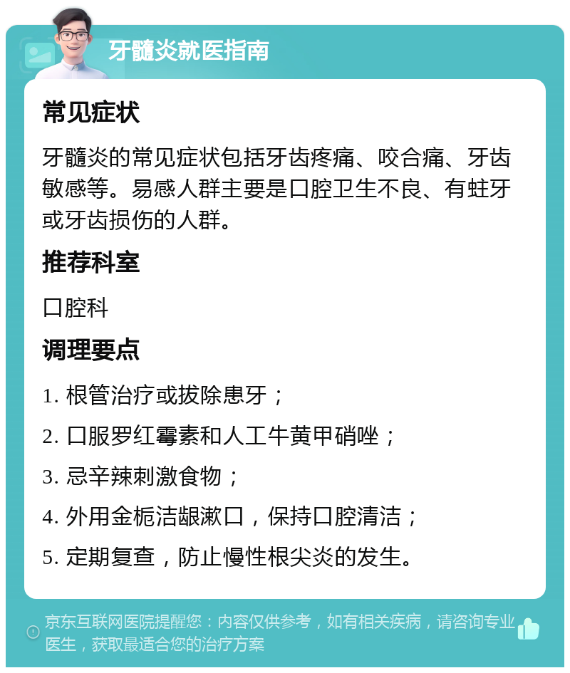 牙髓炎就医指南 常见症状 牙髓炎的常见症状包括牙齿疼痛、咬合痛、牙齿敏感等。易感人群主要是口腔卫生不良、有蛀牙或牙齿损伤的人群。 推荐科室 口腔科 调理要点 1. 根管治疗或拔除患牙； 2. 口服罗红霉素和人工牛黄甲硝唑； 3. 忌辛辣刺激食物； 4. 外用金栀洁龈漱口，保持口腔清洁； 5. 定期复查，防止慢性根尖炎的发生。