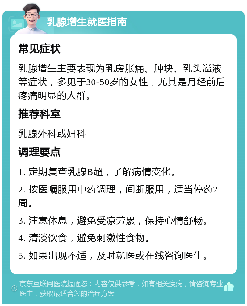 乳腺增生就医指南 常见症状 乳腺增生主要表现为乳房胀痛、肿块、乳头溢液等症状，多见于30-50岁的女性，尤其是月经前后疼痛明显的人群。 推荐科室 乳腺外科或妇科 调理要点 1. 定期复查乳腺B超，了解病情变化。 2. 按医嘱服用中药调理，间断服用，适当停药2周。 3. 注意休息，避免受凉劳累，保持心情舒畅。 4. 清淡饮食，避免刺激性食物。 5. 如果出现不适，及时就医或在线咨询医生。