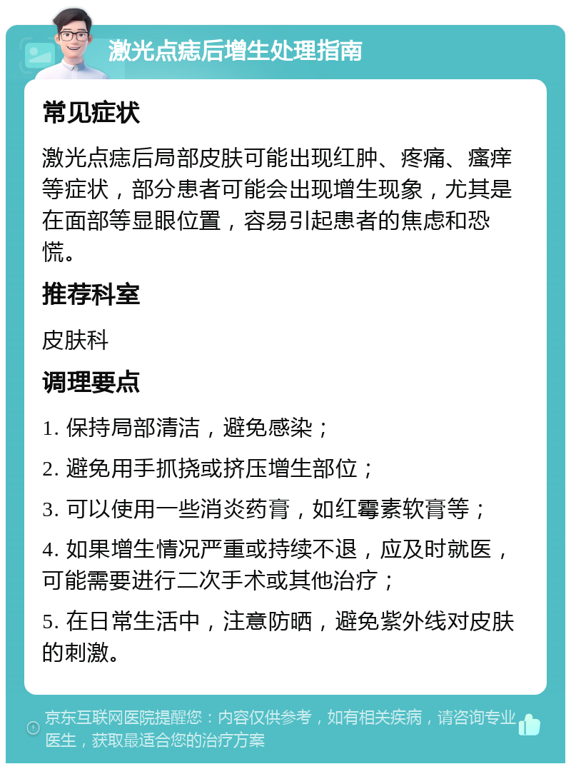 激光点痣后增生处理指南 常见症状 激光点痣后局部皮肤可能出现红肿、疼痛、瘙痒等症状，部分患者可能会出现增生现象，尤其是在面部等显眼位置，容易引起患者的焦虑和恐慌。 推荐科室 皮肤科 调理要点 1. 保持局部清洁，避免感染； 2. 避免用手抓挠或挤压增生部位； 3. 可以使用一些消炎药膏，如红霉素软膏等； 4. 如果增生情况严重或持续不退，应及时就医，可能需要进行二次手术或其他治疗； 5. 在日常生活中，注意防晒，避免紫外线对皮肤的刺激。