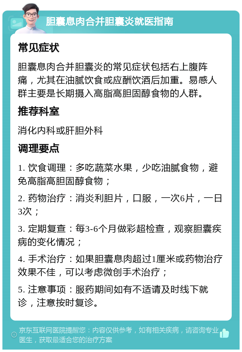 胆囊息肉合并胆囊炎就医指南 常见症状 胆囊息肉合并胆囊炎的常见症状包括右上腹阵痛，尤其在油腻饮食或应酬饮酒后加重。易感人群主要是长期摄入高脂高胆固醇食物的人群。 推荐科室 消化内科或肝胆外科 调理要点 1. 饮食调理：多吃蔬菜水果，少吃油腻食物，避免高脂高胆固醇食物； 2. 药物治疗：消炎利胆片，口服，一次6片，一日3次； 3. 定期复查：每3-6个月做彩超检查，观察胆囊疾病的变化情况； 4. 手术治疗：如果胆囊息肉超过1厘米或药物治疗效果不佳，可以考虑微创手术治疗； 5. 注意事项：服药期间如有不适请及时线下就诊，注意按时复诊。