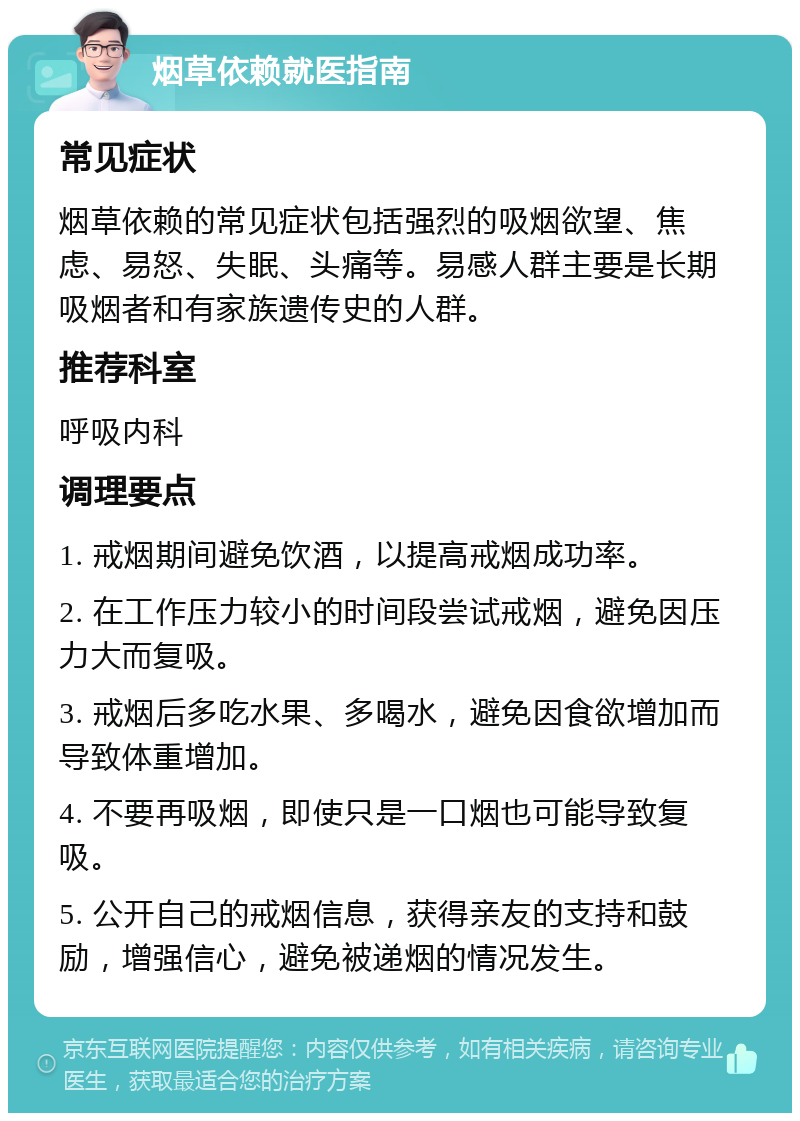 烟草依赖就医指南 常见症状 烟草依赖的常见症状包括强烈的吸烟欲望、焦虑、易怒、失眠、头痛等。易感人群主要是长期吸烟者和有家族遗传史的人群。 推荐科室 呼吸内科 调理要点 1. 戒烟期间避免饮酒，以提高戒烟成功率。 2. 在工作压力较小的时间段尝试戒烟，避免因压力大而复吸。 3. 戒烟后多吃水果、多喝水，避免因食欲增加而导致体重增加。 4. 不要再吸烟，即使只是一口烟也可能导致复吸。 5. 公开自己的戒烟信息，获得亲友的支持和鼓励，增强信心，避免被递烟的情况发生。