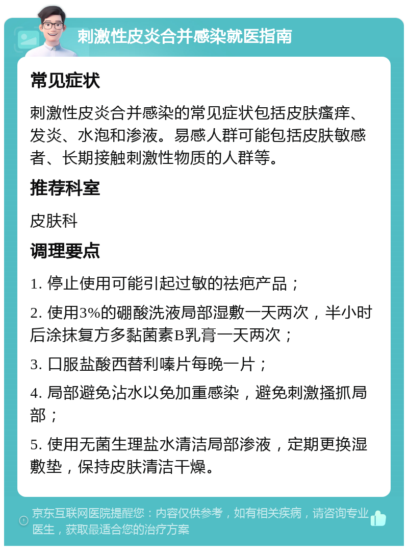 刺激性皮炎合并感染就医指南 常见症状 刺激性皮炎合并感染的常见症状包括皮肤瘙痒、发炎、水泡和渗液。易感人群可能包括皮肤敏感者、长期接触刺激性物质的人群等。 推荐科室 皮肤科 调理要点 1. 停止使用可能引起过敏的祛疤产品； 2. 使用3%的硼酸洗液局部湿敷一天两次，半小时后涂抹复方多黏菌素B乳膏一天两次； 3. 口服盐酸西替利嗪片每晚一片； 4. 局部避免沾水以免加重感染，避免刺激搔抓局部； 5. 使用无菌生理盐水清洁局部渗液，定期更换湿敷垫，保持皮肤清洁干燥。