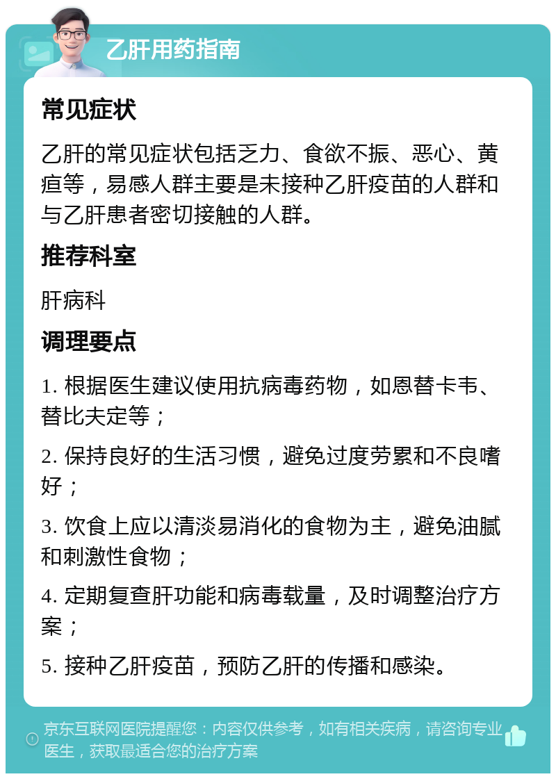 乙肝用药指南 常见症状 乙肝的常见症状包括乏力、食欲不振、恶心、黄疸等，易感人群主要是未接种乙肝疫苗的人群和与乙肝患者密切接触的人群。 推荐科室 肝病科 调理要点 1. 根据医生建议使用抗病毒药物，如恩替卡韦、替比夫定等； 2. 保持良好的生活习惯，避免过度劳累和不良嗜好； 3. 饮食上应以清淡易消化的食物为主，避免油腻和刺激性食物； 4. 定期复查肝功能和病毒载量，及时调整治疗方案； 5. 接种乙肝疫苗，预防乙肝的传播和感染。