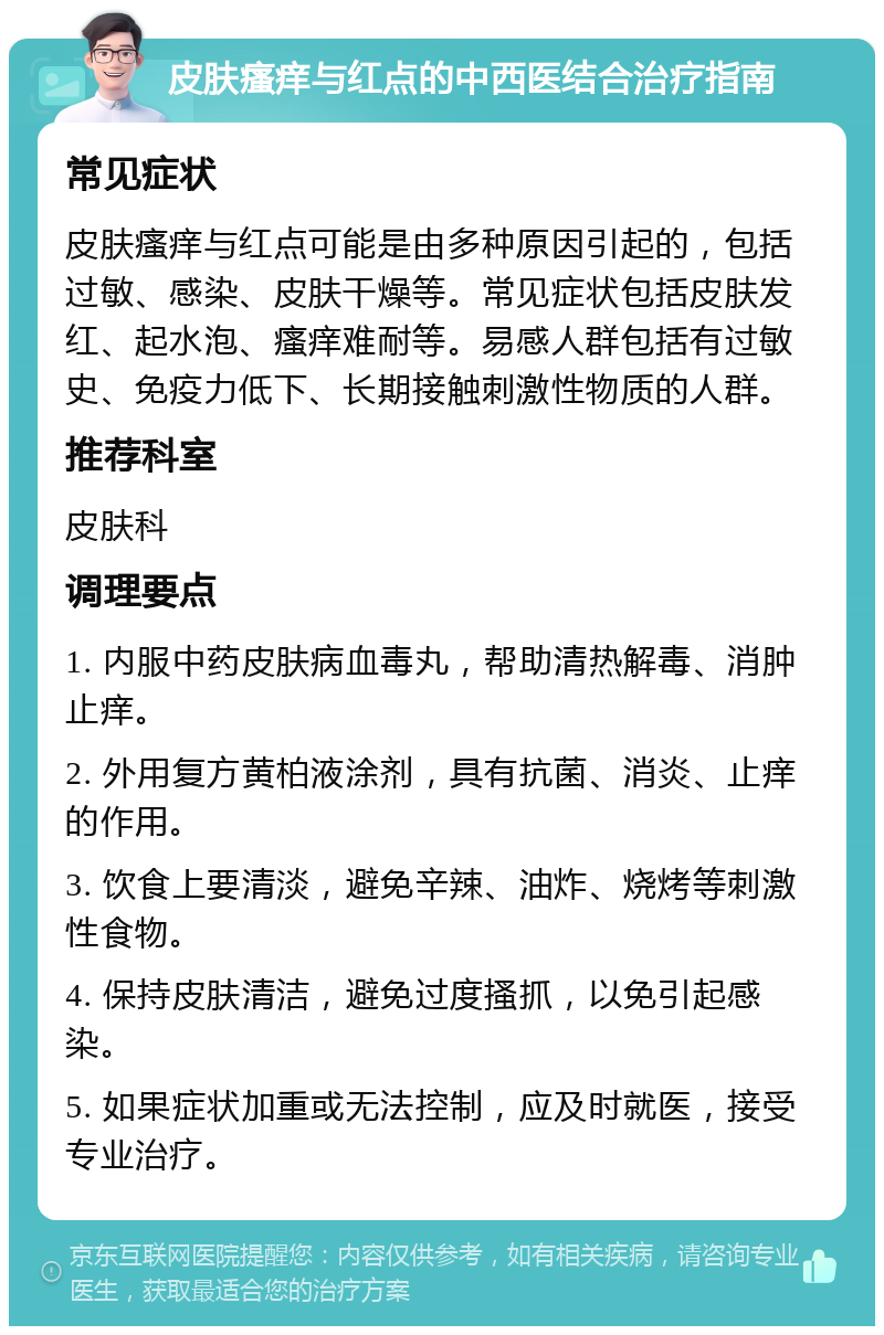 皮肤瘙痒与红点的中西医结合治疗指南 常见症状 皮肤瘙痒与红点可能是由多种原因引起的，包括过敏、感染、皮肤干燥等。常见症状包括皮肤发红、起水泡、瘙痒难耐等。易感人群包括有过敏史、免疫力低下、长期接触刺激性物质的人群。 推荐科室 皮肤科 调理要点 1. 内服中药皮肤病血毒丸，帮助清热解毒、消肿止痒。 2. 外用复方黄柏液涂剂，具有抗菌、消炎、止痒的作用。 3. 饮食上要清淡，避免辛辣、油炸、烧烤等刺激性食物。 4. 保持皮肤清洁，避免过度搔抓，以免引起感染。 5. 如果症状加重或无法控制，应及时就医，接受专业治疗。