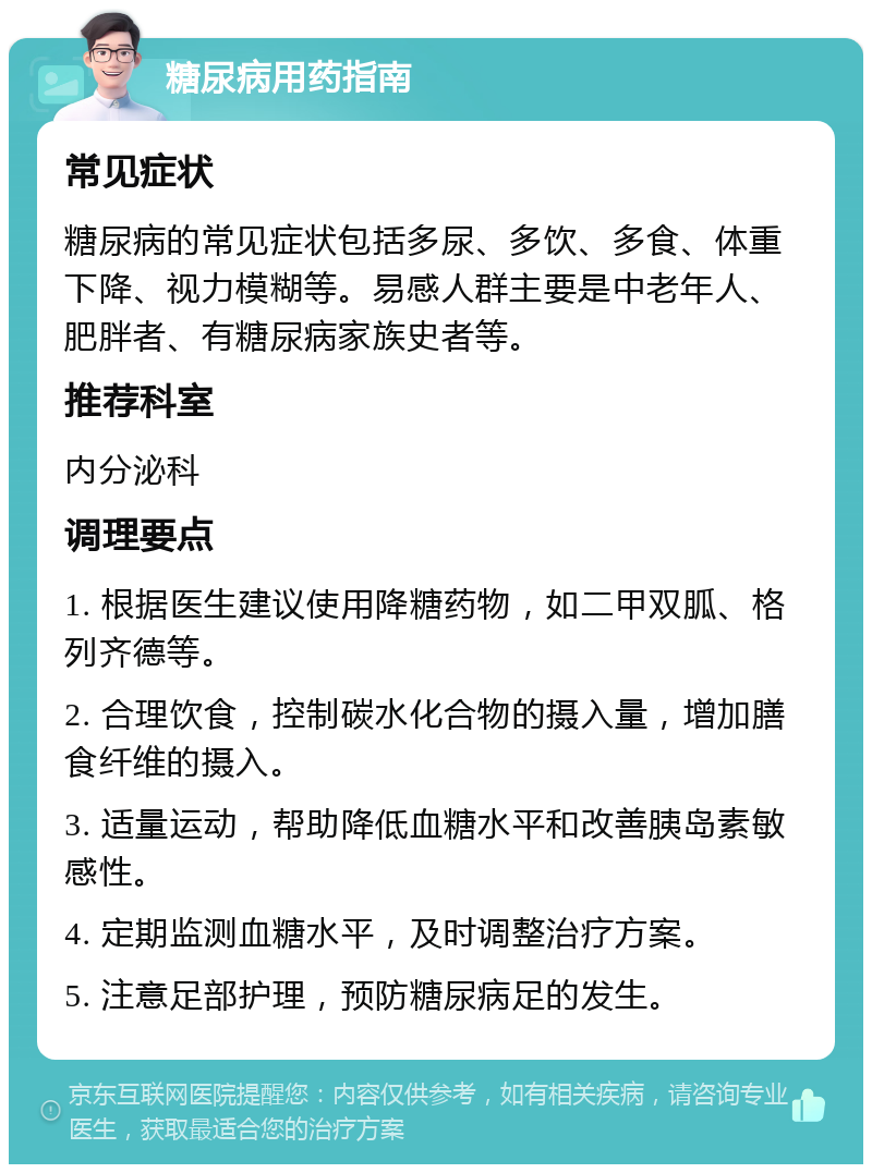 糖尿病用药指南 常见症状 糖尿病的常见症状包括多尿、多饮、多食、体重下降、视力模糊等。易感人群主要是中老年人、肥胖者、有糖尿病家族史者等。 推荐科室 内分泌科 调理要点 1. 根据医生建议使用降糖药物，如二甲双胍、格列齐德等。 2. 合理饮食，控制碳水化合物的摄入量，增加膳食纤维的摄入。 3. 适量运动，帮助降低血糖水平和改善胰岛素敏感性。 4. 定期监测血糖水平，及时调整治疗方案。 5. 注意足部护理，预防糖尿病足的发生。