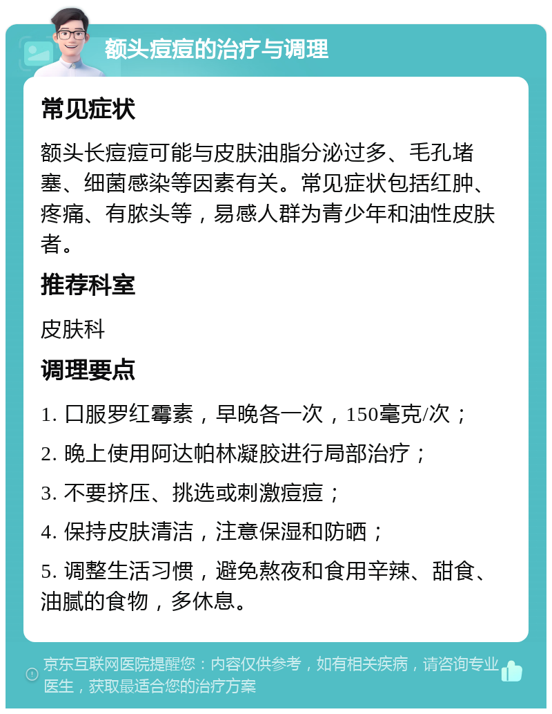 额头痘痘的治疗与调理 常见症状 额头长痘痘可能与皮肤油脂分泌过多、毛孔堵塞、细菌感染等因素有关。常见症状包括红肿、疼痛、有脓头等，易感人群为青少年和油性皮肤者。 推荐科室 皮肤科 调理要点 1. 口服罗红霉素，早晚各一次，150毫克/次； 2. 晚上使用阿达帕林凝胶进行局部治疗； 3. 不要挤压、挑选或刺激痘痘； 4. 保持皮肤清洁，注意保湿和防晒； 5. 调整生活习惯，避免熬夜和食用辛辣、甜食、油腻的食物，多休息。